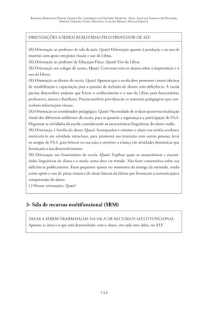 Rosimar Bortolini Poker, Sandra Eli Sartoreto de Oliveira Martins, Anna Augusta Sampaio de Oliveira,
Simone Ghedini Costa Milanez, Claudia Regina Mosca Giroto.
144
ORIENTAÇÕES A SEREM REALIZADAS PELO PROFESSOR DE AEE
(X) Orientação ao professor de sala de aula. Quais? Orientação quanto à produção e ao uso de
material com apoio em pistas visuais e uso da Libras.
(X) Orientação ao professor de Educação Física. Quais? Uso da Libras.
(X) Orientação aos colegas de turma. Quais? Conversar com os alunos sobre a importância e o
uso da Libras.
(X) Orientação ao diretor da escola. Quais? Apontar que a escola deve promover cursos/ oficinas
de sensibilização e capacitação para a questão da inclusão de alunos com deficiência. A escola
precisa desenvolver projetos que levem o conhecimento e o uso da Libras para funcionários,
professores, alunos e familiares. Precisa também providenciar os materiais pedagógicos que con-
tenham informações visuais.
(X) Orientação ao coordenador pedagógico. Quais? Necessidade de se fazer ajustes na sinalização
visual dos diferentes ambientes da escola, para se garantir a segurança e a participação de P.S.S.
Organizar as atividades da escola, considerando as características linguísticas do aluno surdo.
(X) Orientação à família do aluno. Quais? Acompanhar e orientar o aluno nas tarefas escolares;
matriculá-lo em atividade extraclasse, para promover sua interação com outras pessoas; levar
os amigos de P.S.S. para brincar na sua casa; e envolver a criança em atividades domésticas que
favoreçam o seu desenvolvimento.
(X) Orientação aos funcionários da escola. Quais? Explicar quais as características e necessi-
dades linguísticas do aluno e o modo como deve ser tratado. Não fazer comentários sobre sua
deficiência publicamente. Fazer pequenos ajustes no momento da entrega da merenda, tendo
como apoio o uso de pistas visuais e de sinais básicos da Libras que favoreçam a comunicação e
compreensão do aluno.
( ) Outras orientações. Quais?
3- Sala de recursos multifuncional (SRM)
ÁREAS A SEREM TRABALHADAS NA SALA DE RECURSOS MULTIFUNCIONAL
Apontar as áreas e o que será desenvolvido com o aluno, em cada uma delas, no AEE
 