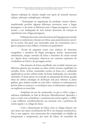 Rosimar Bortolini Poker, Sandra Eli Sartoreto de Oliveira Martins, Anna Augusta Sampaio de Oliveira,
Simone Ghedini Costa Milanez, Claudia Regina Mosca Giroto.
148
objetos; realização de cálculos simples sem apoio de material concreto
(adição, subtração, multiplicação e divisão);
- Participação na organização da produção textual coletiva,
manifestando perceber algumas diferenças estruturais entre a língua
portuguesa e a de sinais; as diferenças entre a língua portuguesa e o texto
escrito; o uso inadequado de itens lexicais decorrente da restrição às
experiências com a língua portuguesa;
- Utilização da escrita como ferramenta de linguagem procurando
expressar os sentimentos e desejos em Libras, para posteriormente escrevê-
los na escrita. Em geral, seus enunciados estão em consonância com o
gênero proposto (carta, bilhete e histórias em quadrinhos);
- Escrita de pequenos textos com ausência de elementos
ortográficos e sintáticos da língua portuguesa, porém, apresentando
substituições, artigos, omissões de letras e elementos de coesão textual
etc. Apesar dessa constatação, observa-se um aumento expressivo do
vocabulário em Libras e do português escrito;
- Nas situações de leitura partilhada, tem revelado interesse por
diferentes gêneros que circulam na esfera escolar (cartazes espalhados no
corredor, livros, revistas, enunciados escritos na lousa etc.), atribuindo
significado ao escrito, embora ainda, de forma inadequada, aos conteúdos
analisados. O aluno parece ter avançado na apropriação da leitura quando
deixa de utilizar estratégias de decifração oral para valorizar as pistas
gráficas, para atribuir sentido ao texto lido e valorizar os conhecimentos
prévios sobre os assuntos e as correlações entre as informações explicitas e/
ou implícitas no texto lido;
- Ampliação do uso do computador, no que se refere a jogos e
softwares trabalhados na Sala de Recursos Muntifuncional. Aprendeu a
usar o e-mail, com os familiares e a professora do ensino regular, e a SRM,
o que melhorou consideravelmente sua interação com a professora do
ensino regular e os colegas de classe;
- Com a disseminação da Libras entre os colegas durante este
ano, houve um maior envolvimento de P.S.S. em situações interlocutivas.
Para o ano seguinte, seria interessante dar continuidade ao trabalho de
interpretação e compreensão, por meio da Libras, de conteúdos do
 