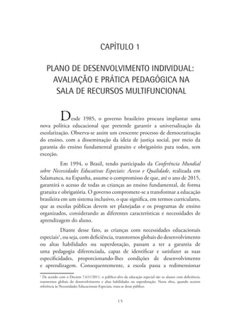 15
CAPÍTULO 1
PLANO DE DESENVOLVIMENTO INDIVIDUAL:
AVALIAÇÃO E PRÁTICA PEDAGÓGICA NA
SALA DE RECURSOS MULTIFUNCIONAL
Desde 1985, o governo brasileiro procura implantar uma
nova política educacional que pretende garantir a universalização da
escolarização. Observa-se assim um crescente processo de democratização
do ensino, com a disseminação da ideia de justiça social, por meio da
garantia do ensino fundamental gratuito e obrigatório para todos, sem
exceção.
Em 1994, o Brasil, tendo participado da Conferência Mundial
sobre Necessidades Educativas Especiais: Acesso e Qualidade, realizada em
Salamanca, na Espanha, assume o compromisso de que, até o ano de 2015,
garantirá o acesso de todas as crianças ao ensino fundamental, de forma
gratuita e obrigatória. O governo compromete-se a transformar a educação
brasileira em um sistema inclusivo, o que significa, em termos curriculares,
que as escolas públicas devem ser planejadas e os programas de ensino
organizados, considerando as diferentes características e necessidades de
aprendizagem do aluno.
Diante desse fato, as crianças com necessidades educacionais
especiais1
, ou seja, com deficiência, transtornos globais do desenvolvimento
ou altas habilidades ou superdotação, passam a ter a garantia de
uma pedagogia diferenciada, capaz de identificar e satisfazer as suas
especificidades, proporcionando-lhes condições de desenvolvimento
e aprendizagem. Consequentemente, a escola passa a redimensionar
1
De acordo com o Decreto 7.611/2011, o público-alvo da educação especial são os alunos com deficiência,
transtornos globais do desenvolvimento e altas habilidades ou superdotação. Nesta obra, quando ocorrer
referência às Necessidades Educacionais Especiais, trata-se desse público.
 