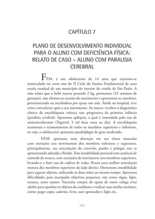 151
CAPÍTULO 7
PLANO DE DESENVOLVIMENTO INDIVIDUAL
PARA O ALUNO COM DEFICIÊNCIA FÍSICA:
RELATO DE CASO – ALUNO COM PARALISIA
CEREBRAL
FP.M. é um adolescente de 14 anos que encontra-se
matriculado no sexto ano do II Ciclo do Ensino Fundamental de uma
escola estadual de um município do interior do estado de São Paulo. A
mãe relata que o bebê nasceu pesando 2 kg, prematuro (32 semanas de
gestação), não chorou na ocasião do nascimento e apresentou-se cianótico,
permanecendo na incubadora por quase um mês. Ainda no hospital, teve
crises convulsivas após o seu nascimento. Ao nascer, recebeu o diagnóstico
clínico de encefalopatia crônica não progressiva da primeira infância
(paralisia cerebral). Apresenta epilepsia, a qual é controlada pelo uso de
anticonvulsivante (Tegretol, 5 ml duas vezes ao dia). A encefalopatia
ocasionou o acometimento de todos os membros superiores e inferiores,
ou seja, o adolescente apresenta quadriplegia de grau moderado.
F.P.M. apresenta uma alteração em seu tônus muscular
com restrições nos movimentos dos membros inferiores e superiores,
principalmente, nas articulações do cotovelo, punho e polegar, este se
apresentando aduzido e fletido.Tem instabilidade postural com ausência de
controle de tronco, com restrições de movimento nos membros superiores,
levando-o a fazer uso de cadeira de rodas. Possui uma melhor articulação
motora dos membros superiores do lado direito. Demonstra instabilidade
para segurar objetos, utilizando as duas mãos ao mesmo tempo. Apresenta
dificuldades para manipular objetivos pequenos, tais como régua, lápis,
tesoura, entre outros. Necessita sempre do apoio de outro colega e/ou
adulto para apanhar os objetos do cotidiano e realizar suas tarefas escolares,
como: pegar copo, caderno, livro, usar apontador e lápis etc.
 