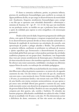 Rosimar Bortolini Poker, Sandra Eli Sartoreto de Oliveira Martins, Anna Augusta Sampaio de Oliveira,
Simone Ghedini Costa Milanez, Claudia Regina Mosca Giroto.
152
O aluno se comunica oralmente, porém, na primeira infância,
precisou de atendimento fonoaudiológico para auxiliá-lo na correção de
alguns problemas da fala, no que tange ao desenvolvimento da motricidade
oral. Atualmente, frequenta atendimento fonoaudiológico para corrigir
a sua fala que se apresenta com velocidade diminuída e substituições e
omissões de fonemas: /k/ - /g/; /f/ - /v/; /t/-/d/, fato que tem interferido
na sua produção escrita, na medida em que a professora busca enfatizar
o apoio da oralidade para superar os erros ortográficos e de estruturação
gramatical.
Desde os dois anos de idade, frequentou programas de reabilitação
clínica, com apoio de fisioterapeuta e terapeuta ocupacional para auxiliá-
lo no desenvolvimento postural devido ao tônus muscular aumentado e à
limitação de amplitude de movimento nas articulações do cotovelo, com
apresentação de punho e polegar aduzidos e fletidos. Tais profissionais,
na primeira infância, auxiliaram os professores na utilização de recursos
e apoios específicos que favorecessem o desenvolvimento da postura e
motricidade global final, para que o aluno pudesse participar das atividades
acadêmicas propostas em seu grupo-classe. Atualmente, tem frequentado
duas vezes por semana atendimentos de fisioterapia para o fortalecimento
de tônus muscular de tronco e dos membros superiores e inferiores, visando
lhe oferecer uma maior autonomia, mobilidade e circulação nos diferentes
espaços físicos da escola e na realização das atividades pedagógicas.
F.P.M. é o terceiro filho na escala familiar de cinco irmãos, sendo os
dois filhos mais velhos do primeiro casamento e, os outros três, do segundo
casamento da mãe. Um dos irmãos é mais novo do que ele, atualmente
com nove anos, e uma menina de cinco. Os dois irmãos mais velhos, de 18
e 20 anos, já constituíram família e não moram mais com F.P.M. Trata-se
de uma família com muitas restrições socioeconômicas, em que apenas o
pai exerce uma atividade laboral para garantir o sustento da casa, sendo
ainda necessário contar com donativos de programas sociais da prefeitura e
do governo federal (bolsa-família). Residem em uma casa popular alugada,
composta por dois quartos, sala, cozinha e banheiro. Os cômodos são
bastante pequenos, dificultando a mobilidade em cadeira de rodas. A idade
do pai na atualidade é de 36 anos e a da mãe, 35. Eles demonstram aceitar
a deficiência do aluno, entretanto, tal fato não ocorre em relação aos
 