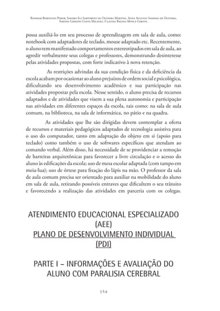 Rosimar Bortolini Poker, Sandra Eli Sartoreto de Oliveira Martins, Anna Augusta Sampaio de Oliveira,
Simone Ghedini Costa Milanez, Claudia Regina Mosca Giroto.
154
possa auxiliá-lo em seu processo de aprendizagem em sala de aula, como:
notebook com adaptadores de teclado, mouse adaptado etc. Recentemente,
oalunotemmanifestadocomportamentosestereotipadosemsaladeaula,ao
agredir verbalmente seus colegas e professores, demonstrando desinteresse
pelas atividades propostas, com forte indicativo à nova retenção.
As restrições advindas da sua condição física e da deficiência da
escolaacabamporocasionaraoalunoprejuízosdeordemsocialepsicológica,
dificultando seu desenvolvimento acadêmico e sua participação nas
atividades propostas pela escola. Nesse sentido, o aluno precisa de recursos
adaptados e de atividades que visem a sua plena autonomia e participação
nas atividades em diferentes espaços da escola, tais como: na sala de aula
comum, na biblioteca, na sala de informática, no pátio e na quadra.
As atividades que lhe são dirigidas devem contemplar a oferta
de recursos e materiais pedagógicos adaptados de tecnologia assistiva para
o uso do computador, tanto em adaptação do objeto em si (apoio para
teclado) como também o uso de softwares específicos que atendam ao
comando verbal. Além disso, há necessidade de se providenciar a remoção
de barreiras arquitetônicas para favorecer a livre circulação e o acesso do
aluno às edificações da escola; uso de mesa escolar adaptada (com tampo em
meia-lua); uso de órtese para fixação do lápis na mão. O professor da sala
de aula comum precisa ser orientado para auxiliar na mobilidade do aluno
em sala de aula, retirando possíveis entraves que dificultem o seu trânsito
e favorecendo a realização das atividades em parceria com os colegas.
ATENDIMENTO EDUCACIONAL ESPECIALIZADO
(AEE)
PLANO DE DESENVOLVIMENTO INDIVIDUAL
(PDI)
PARTE I – INFORMAÇÕES E AVALIAÇÃO DO
ALUNO COM PARALISIA CEREBRAL
 
