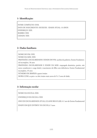 155
Plano de Desenvolvimento Individual para o Atendimento Educacional Especializado
1- Identificação:
NOME COMPLETO: F.P.M.
DATA DE NASCIMENTO: XX/XX/XX - IDADE ATUAL: 14 ANOS
ENDEREÇO: XXX
BAIRRO: XXX
CIDADE: XXX
2- Dados familiares
NOME DO PAI: XXX
NOME DA MÃE: XXX
PROFISSÃO, ESCOLARIDADE E IDADE DO PAI: auxiliar de pedreiro, Ensino Fundamen-
tal incompleto, 36 anos
PROFISSÃO, ESCOLARIDADE E IDADE DA MÃE: empregada doméstica, porém, não
exerce atualmente o cargo desde o nascimento do filho com deficiência, Ensino Fundamental
incompleto, 35 anos
NÚMERO DE IRMÃOS: quatro irmãos
MORA COM: os pais e os dois irmãos mais novos de 9 e 5 anos de idade.
3- Informação escolar
NOME DA ESCOLA: XXX
ENDEREÇO DA ESCOLA: XXX
ANO DE ESCOLARIDADE ATUAL (CLASSE REGULAR): 6.º ano do Ensino Fundamental
IDADE EM QUE ENTROU NA ESCOLA: 5 anos
 