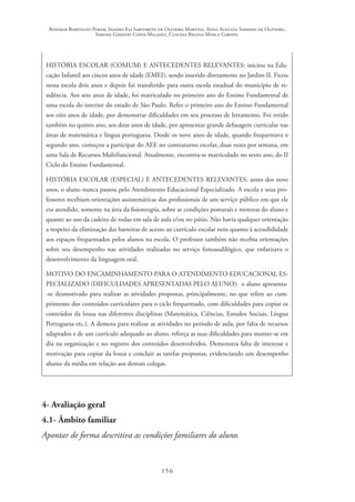 Rosimar Bortolini Poker, Sandra Eli Sartoreto de Oliveira Martins, Anna Augusta Sampaio de Oliveira,
Simone Ghedini Costa Milanez, Claudia Regina Mosca Giroto.
156
HISTÓRIA ESCOLAR (COMUM) E ANTECEDENTES RELEVANTES: iniciou na Edu-
cação Infantil aos cincos anos de idade (EMEI), sendo inserido diretamente no Jardim II. Ficou
nessa escola dois anos e depois foi transferido para outra escola estadual do município de re-
sidência. Aos sete anos de idade, foi matriculado no primeiro ano do Ensino Fundamental de
uma escola do interior do estado de São Paulo. Refez o primeiro ano do Ensino Fundamental
aos oito anos de idade, por demonstrar dificuldades em seu processo de letramento. Foi retido
também no quinto ano, aos doze anos de idade, por apresentar grande defasagem curricular nas
áreas de matemática e língua portuguesa. Desde os nove anos de idade, quando frequentava o
segundo ano, começou a participar do AEE no contraturno escolar, duas vezes por semana, em
uma Sala de Recursos Multifuncional. Atualmente, encontra-se matriculado no sexto ano, do II
Ciclo do Ensino Fundamental.
HISTÓRIA ESCOLAR (ESPECIAL) E ANTECEDENTES RELEVANTES: antes dos nove
anos, o aluno nunca passou pelo Atendimento Educacional Especializado. A escola e seus pro-
fessores recebiam orientações assistemáticas dos profissionais de um serviço público em que ele
era atendido, somente na área da fisioterapia, sobre as condições posturais e motoras do aluno e
quanto ao uso da cadeira de rodas em sala de aula e/ou no pátio. Não havia qualquer orientação
a respeito da eliminação das barreiras de acesso ao currículo escolar nem quanto à acessibilidade
aos espaços frequentados pelos alunos na escola. O professor também não recebia orientações
sobre seu desempenho nas atividades realizadas no serviço fonoaudilógico, que enfatizava o
desenvolvimento da linguagem oral.
MOTIVO DO ENCAMINHAMENTO PARA O ATENDIMENTO EDUCACIONAL ES-
PECIALIZADO (DIFICULDADES APRESENTADAS PELO ALUNO): o aluno apresenta-
-se desmotivado para realizar as atividades propostas, principalmente, no que refere ao cum-
primento dos conteúdos curriculares para o ciclo frequentado, com dificuldades para copiar os
conteúdos da lousa nas diferentes disciplinas (Matemática, Ciências, Estudos Sociais, Língua
Portuguesa etc.). A demora para realizar as atividades no período de aula, por falta de recursos
adaptados e de um currículo adequado ao aluno, reforça as suas dificuldades para manter-se em
dia na organização e no registro dos conteúdos desenvolvidos. Demonstra falta de interesse e
motivação para copiar da lousa e concluir as tarefas propostas, evidenciando um desempenho
abaixo da média em relação aos demais colegas.
4- Avaliação geral
4.1- Âmbito familiar
Apontar de forma descritiva as condições familiares do aluno.
 