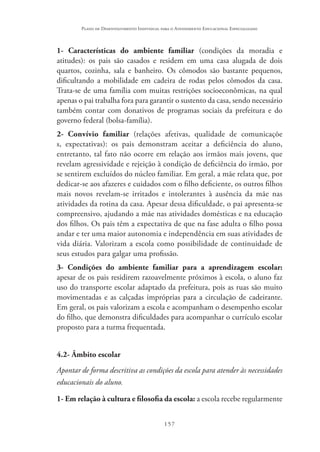 157
Plano de Desenvolvimento Individual para o Atendimento Educacional Especializado
1- Características do ambiente familiar (condições da moradia e
atitudes): os pais são casados e residem em uma casa alugada de dois
quartos, cozinha, sala e banheiro. Os cômodos são bastante pequenos,
dificultando a mobilidade em cadeira de rodas pelos cômodos da casa.
Trata-se de uma família com muitas restrições socioeconômicas, na qual
apenas o pai trabalha fora para garantir o sustento da casa, sendo necessário
também contar com donativos de programas sociais da prefeitura e do
governo federal (bolsa-família).
2- Convívio familiar (relações afetivas, qualidade de comunicaçõe
s, expectativas): os pais demonstram aceitar a deficiência do aluno,
entretanto, tal fato não ocorre em relação aos irmãos mais jovens, que
revelam agressividade e rejeição à condição de deficiência do irmão, por
se sentirem excluídos do núcleo familiar. Em geral, a mãe relata que, por
dedicar-se aos afazeres e cuidados com o filho deficiente, os outros filhos
mais novos revelam-se irritados e intolerantes à ausência da mãe nas
atividades da rotina da casa. Apesar dessa dificuldade, o pai apresenta-se
compreensivo, ajudando a mãe nas atividades domésticas e na educação
dos filhos. Os pais têm a expectativa de que na fase adulta o filho possa
andar e ter uma maior autonomia e independência em suas atividades de
vida diária. Valorizam a escola como possibilidade de continuidade de
seus estudos para galgar uma profissão.
3- Condições do ambiente familiar para a aprendizagem escolar:
apesar de os pais residirem razoavelmente próximos à escola, o aluno faz
uso do transporte escolar adaptado da prefeitura, pois as ruas são muito
movimentadas e as calçadas impróprias para a circulação de cadeirante.
Em geral, os pais valorizam a escola e acompanham o desempenho escolar
do filho, que demonstra dificuldades para acompanhar o currículo escolar
proposto para a turma frequentada.
4.2- Âmbito escolar
Apontar de forma descritiva as condições da escola para atender às necessidades
educacionais do aluno.
1- Em relação à cultura e filosofia da escola: a escola recebe regularmente
 