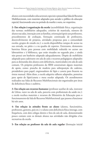 Rosimar Bortolini Poker, Sandra Eli Sartoreto de Oliveira Martins, Anna Augusta Sampaio de Oliveira,
Simone Ghedini Costa Milanez, Claudia Regina Mosca Giroto.
158
alunoscomnecessidadeseducacionaisespeciaisepossuiduasSalasdeRecursos
Multifuncionais, com materiais adaptados para atender o público da educação
especial, funcionando uma no período da manhã e outra, no vespertino.
2- Em relação à organização da escola (acessibilidade física, organização
das turmas; mobiliários adequados, critérios de matrícula, número de
alunos nas salas, interação com as famílias, orientação/apoio aos professores,
procedimentos de avaliação, formação continuada de professores,
desenvolvimento de projetos, atividades propostas para a comunidade
escolar, grupos de estudo etc.): a escola disponibiliza rampas de acesso na
sua entrada, no pátio e a na quadra de esportes. Entretanto, demonstra
barreiras físicas para pessoas com mobilidade reduzida no acesso aos
laboratórios e à biblioteca, que estão situados no segundo piso, e ainda
não possui um banheiro adaptado adequadamente. Dispõe de mobiliário
adaptado para cadeirante em sala de aula e recursos pedagógicos adaptados
para as demandas dos alunos com deficiência, matriculados em sala de aula
comum. Os próprios professores da SRM construíram alguns materiais
de apoio, como: prancha de madeira para sobreposição do caderno,
prendedores para papel, engrossadores de lápis e caneta para fixarem na
órtese manual. Além disso, a escola adquiriu talheres adaptados, ponteiras
para apoio de lápis/caneta e mesa escolar adaptada. Os atendimentos
realizados nas Salas de Recursos Multifuncionais são organizados por áreas
da deficiência física e auditiva.
3- Em relação aos recursos humanos (professor auxiliar de sala, instrutor
de Libras, tutor na sala de aula, parceria com profissionais da saúde etc.):
a escola recebeu materiais e recursos do Ministério da Educação para o
funcionamento da Sala de Recursos Multifuncional, que passou a funcionar
há três anos.
4- Em relação às atitudes frente ao aluno (alunos, funcionários,
professores, gestores, pais etc.): o aluno com deficiência física interage, com
frequência, com dois colegas dentro e fora da sala de aula, demonstrando
pouco contato com os demais alunos nas atividades não dirigidas e/ou
recreativas da escola.
5- Em relação ao professor da sala de aula regular (formação inicial
 