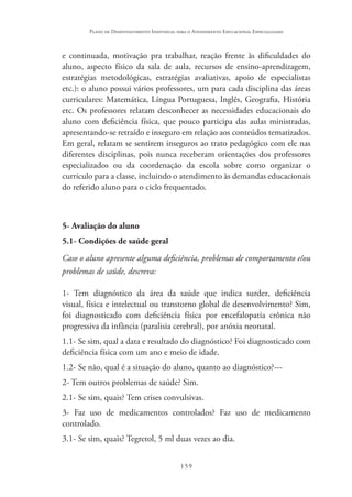 159
Plano de Desenvolvimento Individual para o Atendimento Educacional Especializado
e continuada, motivação pra trabalhar, reação frente às dificuldades do
aluno, aspecto físico da sala de aula, recursos de ensino-aprendizagem,
estratégias metodológicas, estratégias avaliativas, apoio de especialistas
etc.): o aluno possui vários professores, um para cada disciplina das áreas
curriculares: Matemática, Língua Portuguesa, Inglês, Geografia, História
etc. Os professores relatam desconhecer as necessidades educacionais do
aluno com deficiência física, que pouco participa das aulas ministradas,
apresentando-se retraído e inseguro em relação aos conteúdos tematizados.
Em geral, relatam se sentirem inseguros ao trato pedagógico com ele nas
diferentes disciplinas, pois nunca receberam orientações dos professores
especializados ou da coordenação da escola sobre como organizar o
currículo para a classe, incluindo o atendimento às demandas educacionais
do referido aluno para o ciclo frequentado.
5- Avaliação do aluno
5.1- Condições de saúde geral
Caso o aluno apresente alguma deficiência, problemas de comportamento e/ou
problemas de saúde, descreva:
1- Tem diagnóstico da área da saúde que indica surdez, deficiência
visual, física e intelectual ou transtorno global de desenvolvimento? Sim,
foi diagnosticado com deficiência física por encefalopatia crônica não
progressiva da infância (paralisia cerebral), por anóxia neonatal.
1.1- Se sim, qual a data e resultado do diagnóstico? Foi diagnosticado com
deficiência física com um ano e meio de idade.
1.2- Se não, qual é a situação do aluno, quanto ao diagnóstico?---
2- Tem outros problemas de saúde? Sim.
2.1- Se sim, quais? Tem crises convulsivas.
3- Faz uso de medicamentos controlados? Faz uso de medicamento
controlado.
3.1- Se sim, quais? Tegretol, 5 ml duas vezes ao dia.
 