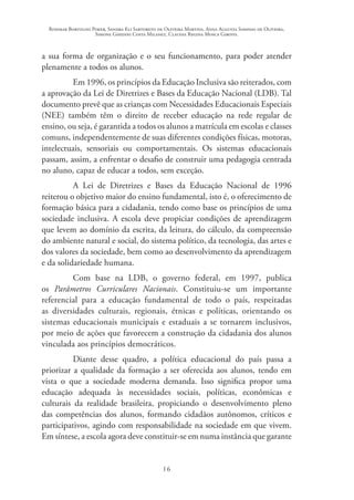 Rosimar Bortolini Poker, Sandra Eli Sartoreto de Oliveira Martins, Anna Augusta Sampaio de Oliveira,
Simone Ghedini Costa Milanez, Claudia Regina Mosca Giroto.
16
a sua forma de organização e o seu funcionamento, para poder atender
plenamente a todos os alunos.
Em 1996, os princípios da Educação Inclusiva são reiterados, com
a aprovação da Lei de Diretrizes e Bases da Educação Nacional (LDB). Tal
documento prevê que as crianças com Necessidades Educacionais Especiais
(NEE) também têm o direito de receber educação na rede regular de
ensino, ou seja, é garantida a todos os alunos a matrícula em escolas e classes
comuns, independentemente de suas diferentes condições físicas, motoras,
intelectuais, sensoriais ou comportamentais. Os sistemas educacionais
passam, assim, a enfrentar o desafio de construir uma pedagogia centrada
no aluno, capaz de educar a todos, sem exceção.
A Lei de Diretrizes e Bases da Educação Nacional de 1996
reiterou o objetivo maior do ensino fundamental, isto é, o oferecimento de
formação básica para a cidadania, tendo como base os princípios de uma
sociedade inclusiva. A escola deve propiciar condições de aprendizagem
que levem ao domínio da escrita, da leitura, do cálculo, da compreensão
do ambiente natural e social, do sistema político, da tecnologia, das artes e
dos valores da sociedade, bem como ao desenvolvimento da aprendizagem
e da solidariedade humana.
Com base na LDB, o governo federal, em 1997, publica
os Parâmetros Curriculares Nacionais. Constituiu-se um importante
referencial para a educação fundamental de todo o país, respeitadas
as diversidades culturais, regionais, étnicas e políticas, orientando os
sistemas educacionais municipais e estaduais a se tornarem inclusivos,
por meio de ações que favorecem a construção da cidadania dos alunos
vinculada aos princípios democráticos.
Diante desse quadro, a política educacional do país passa a
priorizar a qualidade da formação a ser oferecida aos alunos, tendo em
vista o que a sociedade moderna demanda. Isso significa propor uma
educação adequada às necessidades sociais, políticas, econômicas e
culturais da realidade brasileira, propiciando o desenvolvimento pleno
das competências dos alunos, formando cidadãos autônomos, críticos e
participativos, agindo com responsabilidade na sociedade em que vivem.
Em síntese, a escola agora deve constituir-se em numa instância que garante
 