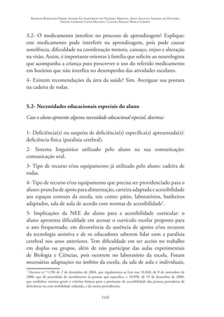 Rosimar Bortolini Poker, Sandra Eli Sartoreto de Oliveira Martins, Anna Augusta Sampaio de Oliveira,
Simone Ghedini Costa Milanez, Claudia Regina Mosca Giroto.
160
3.2- O medicamento interfere no processo de aprendizagem? Explique:
este medicamento pode interferir na aprendizagem, pois pode causar
sonolência, dificuldade na coordenação motora, cansaço, enjoo e alteração
na visão. Assim, é importante orientar à família que solicite ao neurologista
que acompanha a criança para prescrever o uso do referido medicamento
em horários que não interfira no desempenho das atividades escolares.
4- Existem recomendações da área da saúde? Sim. Averiguar sua postura
na cadeira de rodas.
5.2- Necessidades educacionais especiais do aluno
Caso o aluno apresente alguma necessidade educacional especial, descreva:
1- Deficiência(s) ou suspeita de deficiência(s) específica(s) apresentada(s):
deficiência física (paralisia cerebral).
2- Sistema linguístico utilizado pelo aluno na sua comunicação:
comunicação oral.
3- Tipo de recurso e/ou equipamento já utilizado pelo aluno: cadeira de
rodas.
4- Tipo de recurso e/ou equipamento que precisa ser providenciado para o
aluno: prancha de apoio para alimentação, carteira adaptada e acessibilidade
aos espaços comuns da escola, tais como: pátio, laboratórios, banheiros
adaptados, sala de aula de acordo com normas de acessibilidade1
.
5- Implicações da NEE do aluno para a acessibilidade curricular: o
aluno apresenta dificuldade em acessar o currículo escolar proposto para
o ano frequentado, em decorrência da ausência de apoios e/ou recursos
da tecnologia assistiva e de os educadores saberem lidar com a paralisia
cerebral nos anos anteriores. Tem dificuldade em ser aceito no trabalho
em duplas ou grupos, além de não participar das aulas experimentais
de Biologia e Ciências, pois ocorrem no laboratório da escola. Foram
necessárias adaptações no âmbito da escola, da sala de aula e individuais,
1
Decreto n.º 5.296 de 2 de dezembro de 2004, que regulamenta as Leis nos 10.048, de 8 de novembro de
2000, que dá prioridade de atendimento às pessoas que especifica, e 10.098, de 19 de dezembro de 2000,
que estabelece normas gerais e critérios básicos para a promoção da acessibilidade das pessoas portadoras de
deficiência ou com mobilidade reduzida, e dá outras providências.
 