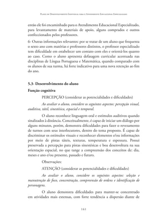 161
Plano de Desenvolvimento Individual para o Atendimento Educacional Especializado
então ele foi encaminhado para o Atendimento Educacional Especializado,
para levantamento de materiais de apoio, alguns comprados e outros
confeccionados pelos professores.
6- Outras informações relevantes: por se tratar de um aluno que frequenta
o sexto ano com matérias e professores distintos, o professor especializado
tem dificuldade em estabelecer um contato com eles e orientá-los quanto
ao caso. Como o aluno apresenta defasagem curricular acentuada nas
disciplinas de Língua Portuguesa e Matemática, quando comparado com
os alunos de sua turma, há forte indicativo para uma nova retenção ao fim
do ano.
5.3- Desenvolvimento do aluno
Função cognitiva
PERCEPÇÃO (considerar as potencialidades e dificuldades)
Ao avaliar o aluno, considere os seguintes aspectos: percepção visual,
auditiva, tátil, sinestésica, espacial e temporal.
O aluno reconhece linguagem oral e estímulos auditivos quando
sinalizados à distância. Conceitualmente, é capaz de iniciar um diálogo por
alguns minutos, porém, demonstra dificuldades para fazer o revezamento
de turnos com seus interlocutores, dentro do tema proposto. É capaz de
discriminar os estímulos visuais e reconhecer elementos e/ou informações
por meio de pistas táteis, texturas, temperatura e espessura. Possui
preservada a percepção para pistas sinestésicas e boa desenvoltura na sua
orientação espacial, no que tange a compreensão dos conceitos de: dia,
meses e ano e/ou presente, passado e futuro.
Observações:
ATENÇÃO (considerar as potencialidades e dificuldades)
Ao avaliar o aluno, considere os seguintes aspectos: seleção e
manutenção de foco, concentração, compreensão de ordens e identificação de
personagens.
O aluno demonstra dificuldades para manter-se concentrado
em atividades mais extensas, com forte tendência a dispersão diante de
 