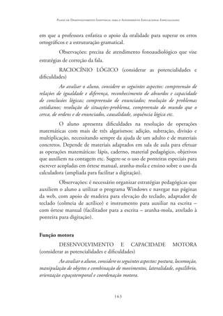 163
Plano de Desenvolvimento Individual para o Atendimento Educacional Especializado
em que a professora enfatiza o apoio da oralidade para superar os erros
ortográficos e a estruturação gramatical.
Observações: precisa de atendimento fonoaudiológico que vise
estratégias de correção da fala.
RACIOCÍNIO LÓGICO (considerar as potencialidades e
dificuldades)
Ao avaliar o aluno, considere os seguintes aspectos: compreensão de
relações de igualdade e diferença, reconhecimento de absurdos e capacidade
de conclusões lógicas; compreensão de enunciados; resolução de problemas
cotidianos; resolução de situações-problema, compreensão do mundo que o
cerca, de ordens e de enunciados, causalidade, sequência lógica etc.
O aluno apresenta dificuldades na resolução de operações
matemáticas com mais de três algarismos: adição, subtração, divisão e
multiplicação, necessitando sempre da ajuda de um adulto e de materiais
concretos. Depende de materiais adaptados em sala de aula para efetuar
as operações matemáticas: lápis, caderno, material pedagógico, objetivos
que auxiliem na contagem etc. Sugere-se o uso de ponteiras especiais para
escrever acopladas em órtese manual, aranha-mola e ensino sobre o uso da
calculadora (ampliada para facilitar a digitação).
Observações: é necessário organizar estratégias pedagógicas que
auxiliem o aluno a utilizar o programa Windows e navegar nas páginas
da web, com apoio de madeira para elevação do teclado, adaptador de
teclado (colmeia de acrílico) e instrumento para auxiliar na escrita –
com órtese manual (facilitador para a escrita – aranha-mola, atrelado à
ponteira para digitação).
Função motora
DESENVOLVIMENTO E CAPACIDADE MOTORA
(considerar as potencialidades e dificuldades)
Ao avaliar o aluno, considere os seguintes aspectos: postura, locomoção,
manipulação de objetos e combinação de movimentos, lateralidade, equilíbrio,
orientação espaçotemporal e coordenação motora.
 