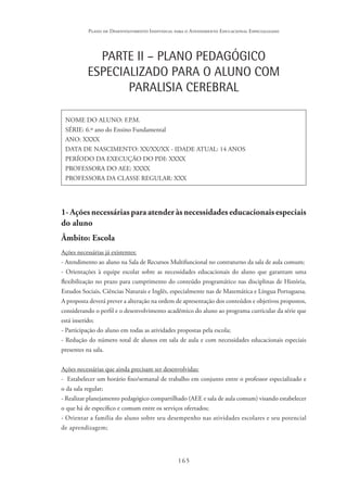 165
Plano de Desenvolvimento Individual para o Atendimento Educacional Especializado
PARTE II – PLANO PEDAGÓGICO
ESPECIALIZADO PARA O ALUNO COM
PARALISIA CEREBRAL
NOME DO ALUNO: F.P.M.
SÉRIE: 6.º ano do Ensino Fundamental
ANO: XXXX
DATA DE NASCIMENTO: XX/XX/XX - IDADE ATUAL: 14 ANOS
PERÍODO DA EXECUÇÃO DO PDI: XXXX
PROFESSORA DO AEE: XXXX
PROFESSORA DA CLASSE REGULAR: XXX
1- Ações necessárias para atender às necessidades educacionais especiais
do aluno
Âmbito: Escola
Ações necessárias já existentes:
- Atendimento ao aluno na Sala de Recursos Multifuncional no contraturno da sala de aula comum;
- Orientações à equipe escolar sobre as necessidades educacionais do aluno que garantam uma
flexibilização no prazo para cumprimento do conteúdo programático nas disciplinas de História,
Estudos Sociais, Ciências Naturais e Inglês, especialmente nas de Matemática e Língua Portuguesa.
A proposta deverá prever a alteração na ordem de apresentação dos conteúdos e objetivos propostos,
considerando o perfil e o desenvolvimento acadêmico do aluno ao programa curricular da série que
está inserido;
- Participação do aluno em todas as atividades propostas pela escola;
- Redução do número total de alunos em sala de aula e com necessidades educacionais especiais
presentes na sala.
Ações necessárias que ainda precisam ser desenvolvidas:
- Estabelecer um horário fixo/semanal de trabalho em conjunto entre o professor especializado e
o da sala regular;
- Realizar planejamento pedagógico compartilhado (AEE e sala de aula comum) visando estabelecer
o que há de específico e comum entre os serviços ofertados;
- Orientar a família do aluno sobre seu desempenho nas atividades escolares e seu potencial
de aprendizagem;
 