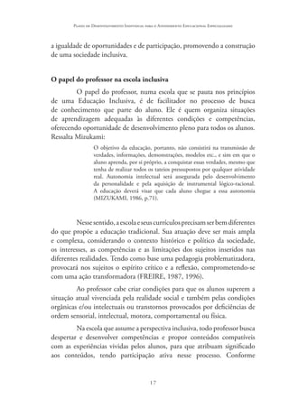 17
Plano de Desenvolvimento Individual para o Atendimento Educacional Especializado
a igualdade de oportunidades e de participação, promovendo a construção
de uma sociedade inclusiva.
O papel do professor na escola inclusiva
O papel do professor, numa escola que se pauta nos princípios
de uma Educação Inclusiva, é de facilitador no processo de busca
de conhecimento que parte do aluno. Ele é quem organiza situações
de aprendizagem adequadas às diferentes condições e competências,
oferecendo oportunidade de desenvolvimento pleno para todos os alunos.
Ressalta Mizukami:
O objetivo da educação, portanto, não consistirá na transmissão de
verdades, informações, demonstrações, modelos etc., e sim em que o
aluno aprenda, por si próprio, a conquistar essas verdades, mesmo que
tenha de realizar todos os tateios pressupostos por qualquer atividade
real. Autonomia intelectual será assegurada pelo desenvolvimento
da personalidade e pela aquisição de instrumental lógico-racional.
A educação deverá visar que cada aluno chegue a essa autonomia
(MIZUKAMI, 1986, p.71).
Nessesentido,aescolaeseuscurrículosprecisamserbemdiferentes
do que propõe a educação tradicional. Sua atuação deve ser mais ampla
e complexa, considerando o contexto histórico e político da sociedade,
os interesses, as competências e as limitações dos sujeitos inseridos nas
diferentes realidades. Tendo como base uma pedagogia problematizadora,
provocará nos sujeitos o espírito crítico e a reflexão, comprometendo-se
com uma ação transformadora (FREIRE, 1987, 1996).
Ao professor cabe criar condições para que os alunos superem a
situação atual vivenciada pela realidade social e também pelas condições
orgânicas e/ou intelectuais ou transtornos provocados por deficiências de
ordem sensorial, intelectual, motora, comportamental ou física.
Na escola que assume a perspectiva inclusiva, todo professor busca
despertar e desenvolver competências e propor conteúdos compatíveis
com as experiências vividas pelos alunos, para que atribuam significado
aos conteúdos, tendo participação ativa nesse processo. Conforme
 