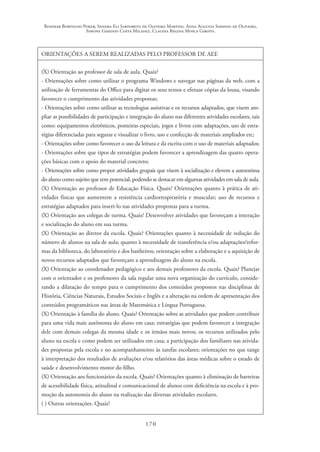 Rosimar Bortolini Poker, Sandra Eli Sartoreto de Oliveira Martins, Anna Augusta Sampaio de Oliveira,
Simone Ghedini Costa Milanez, Claudia Regina Mosca Giroto.
170
ORIENTAÇÕES A SEREM REALIZADAS PELO PROFESSOR DE AEE
(X) Orientação ao professor de sala de aula. Quais?
- Orientações sobre como utilizar o programa Windows e navegar nas páginas da web, com a
utilização de ferramentas do Office para digitar os seus textos e efetuar cópias da lousa, visando
favorecer o cumprimento das atividades propostas;
- Orientações sobre como utilizar as tecnologias assistivas e os recursos adaptados, que visem am-
pliar as possibilidades de participação e integração do aluno nas diferentes atividades escolares, tais
como: equipamentos eletrônicos, ponteiras especiais, jogos e livros com adaptações, uso de estra-
tégias diferenciadas para segurar e visualizar o livro, uso e confecção de materiais ampliados etc;
- Orientações sobre como favorecer o uso da leitura e da escrita com o uso de materiais adaptados;
- Orientações sobre que tipos de estratégias podem favorecer a aprendizagem das quatro opera-
ções básicas com o apoio do material concreto;
- Orientações sobre como propor atividades grupais que visem à socialização e elevem a autoestima
do aluno como sujeito que tem potencial, podendo se destacar em algumas atividades em sala de aula.
(X) Orientação ao professor de Educação Física. Quais? Orientações quanto à prática de ati-
vidades físicas que aumentem a resistência cardiorrespiratória e muscular; uso de recursos e
estratégias adaptados para inseri-lo nas atividades propostas para a turma.
(X) Orientação aos colegas de turma. Quais? Desenvolver atividades que favoreçam a interação
e socialização do aluno em sua turma.
(X) Orientação ao diretor da escola. Quais? Orientações quanto à necessidade de redução do
número de alunos na sala de aula; quanto à necessidade de transferência e/ou adaptações/refor-
mas da biblioteca, do laboratório e dos banheiros; orientação sobre a elaboração e a aquisição de
novos recursos adaptados que favoreçam a aprendizagem do aluno na escola.
(X) Orientação ao coordenador pedagógico e aos demais professores da escola. Quais? Planejar
com o orientador e os professores da sala regular uma nova organização do currículo, conside-
rando a dilatação do tempo para o cumprimento dos conteúdos propostos nas disciplinas de
História, Ciências Naturais, Estudos Sociais e Inglês e a alteração na ordem de apresentação dos
conteúdos programáticos nas áreas de Matemática e Língua Portuguesa.
(X) Orientação à família do aluno. Quais? Orientação sobre as atividades que podem contribuir
para uma vida mais autônoma do aluno em casa; estratégias que podem favorecer a integração
dele com demais colegas da mesma idade e os irmãos mais novos; os recursos utilizados pelo
aluno na escola e como podem ser utilizados em casa; a participação dos familiares nas ativida-
des propostas pela escola e no acompanhamento às tarefas escolares; orientações no que tange
à interpretação dos resultados de avaliações e/ou relatórios das áreas médicas sobre o estado de
saúde e desenvolvimento motor do filho.
(X) Orientação aos funcionários da escola. Quais? Orientações quanto à eliminação de barreiras
de acessibilidade física, atitudinal e comunicacional de alunos com deficiência na escola e à pro-
moção da autonomia do aluno na realização das diversas atividades escolares.
( ) Outras orientações. Quais?
 