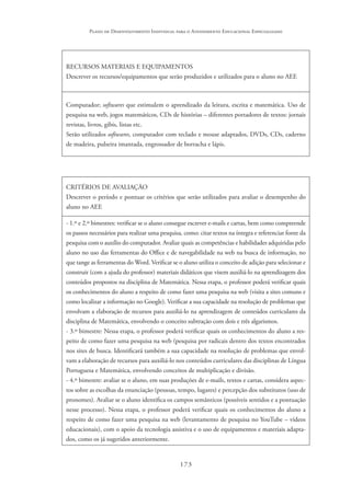 173
Plano de Desenvolvimento Individual para o Atendimento Educacional Especializado
RECURSOS MATERIAIS E EQUIPAMENTOS
Descrever os recursos/equipamentos que serão produzidos e utilizados para o aluno no AEE
Computador; softwares que estimulem o aprendizado da leitura, escrita e matemática. Uso de
pesquisa na web, jogos matemáticos, CDs de histórias – diferentes portadores de textos: jornais
revistas, livros, gibis, listas etc.
Serão utilizados softwares, computador com teclado e mouse adaptados, DVDs, CDs, caderno
de madeira, pulseira imantada, engrossador de borracha e lápis.
CRITÉRIOS DE AVALIAÇÃO
Descrever o período e pontuar os critérios que serão utilizados para avaliar o desempenho do
aluno no AEE
- 1.º e 2.º bimestres: verificar se o aluno consegue escrever e-mails e cartas, bem como compreende
os passos necessários para realizar uma pesquisa, como: citar textos na íntegra e referenciar fonte da
pesquisa com o auxílio do computador. Avaliar quais as competências e habilidades adquiridas pelo
aluno no uso das ferramentas do Office e de navegabilidade na web na busca de informação, no
que tange as ferramentas do Word. Verificar se o aluno utiliza o conceito de adição para selecionar e
construir (com a ajuda do professor) materiais didáticos que visem auxiliá-lo na aprendizagem dos
conteúdos propostos na disciplina de Matemática. Nessa etapa, o professor poderá verificar quais
os conhecimentos do aluno a respeito de como fazer uma pesquisa na web (visita a sites comuns e
como localizar a informação no Google). Verificar a sua capacidade na resolução de problemas que
envolvam a elaboração de recursos para auxiliá-lo na aprendizagem de conteúdos curriculares da
disciplina de Matemática, envolvendo o conceito subtração com dois e três algarismos.
- 3.º bimestre: Nessa etapa, o professor poderá verificar quais os conhecimentos do aluno a res-
peito de como fazer uma pesquisa na web (pesquisa por radicais dentro dos textos encontrados
nos sites de busca. Identificará também a sua capacidade na resolução de problemas que envol-
vam a elaboração de recursos para auxiliá-lo nos conteúdos curriculares das disciplinas de Língua
Portuguesa e Matemática, envolvendo conceitos de multiplicação e divisão.
- 4.º bimestre: avaliar se o aluno, em suas produções de e-mails, textos e cartas, considera aspec-
tos sobre as escolhas da enunciação (pessoas, tempo, lugares) e percepção dos substitutos (uso de
pronomes). Avaliar se o aluno identifica os campos semânticos (possíveis sentidos e a pontuação
nesse processo). Nessa etapa, o professor poderá verificar quais os conhecimentos do aluno a
respeito de como fazer uma pesquisa na web (levantamento de pesquisa no YouTube – vídeos
educacionais), com o apoio da tecnologia assistiva e o uso de equipamentos e materiais adapta-
dos, como os já sugeridos anteriormente.
 