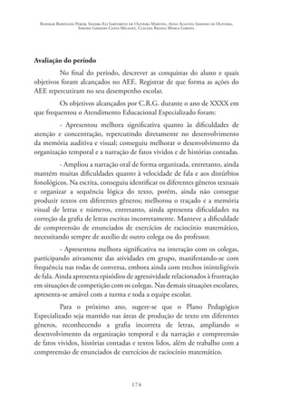 Rosimar Bortolini Poker, Sandra Eli Sartoreto de Oliveira Martins, Anna Augusta Sampaio de Oliveira,
Simone Ghedini Costa Milanez, Claudia Regina Mosca Giroto.
174
Avaliação do período
No final do período, descrever as conquistas do aluno e quais
objetivos foram alcançados no AEE. Registrar de que forma as ações do
AEE repercutiram no seu desempenho escolar.
Os objetivos alcançados por C.R.G. durante o ano de XXXX em
que frequentou o Atendimento Educacional Especializado foram:
- Apresentou melhora significativa quanto às dificuldades de
atenção e concentração, repercutindo diretamente no desenvolvimento
da memória auditiva e visual; conseguiu melhorar o desenvolvimento da
organização temporal e a narração de fatos vividos e de histórias contadas.
- Ampliou a narração oral de forma organizada, entretanto, ainda
mantém muitas dificuldades quanto à velocidade de fala e aos distúrbios
fonológicos. Na escrita, conseguiu identificar os diferentes gêneros textuais
e organizar a sequência lógica do texto, porém, ainda não consegue
produzir textos em diferentes gêneros; melhorou o traçado e a memória
visual de letras e números, entretanto, ainda apresenta dificuldades na
correção da grafia de letras escritas incorretamente. Manteve a dificuldade
de compreensão de enunciados de exercícios de raciocínio matemático,
necessitando sempre de auxílio de outro colega ou do professor.
- Apresentou melhora significativa na interação com os colegas,
participando ativamente das atividades em grupo, manifestando-se com
frequência nas rodas de conversa, embora ainda com trechos ininteligíveis
de fala. Ainda apresenta episódios de agressividade relacionados à frustração
em situações de competição com os colegas. Nas demais situações escolares,
apresenta-se amável com a turma e toda a equipe escolar.
Para o próximo ano, sugere-se que o Plano Pedagógico
Especializado seja mantido nas áreas de produção de texto em diferentes
gêneros, reconhecendo a grafia incorreta de letras, ampliando o
desenvolvimento da organização temporal e da narração e compreensão
de fatos vividos, histórias contadas e textos lidos, além de trabalho com a
compreensão de enunciados de exercícios de raciocínio matemático.
 