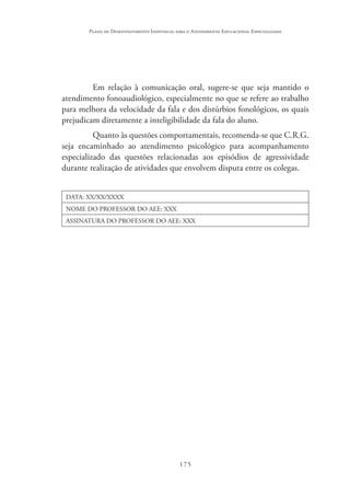 175
Plano de Desenvolvimento Individual para o Atendimento Educacional Especializado
Em relação à comunicação oral, sugere-se que seja mantido o
atendimento fonoaudiológico, especialmente no que se refere ao trabalho
para melhora da velocidade da fala e dos distúrbios fonológicos, os quais
prejudicam diretamente a inteligibilidade da fala do aluno.
Quanto às questões comportamentais, recomenda-se que C.R.G.
seja encaminhado ao atendimento psicológico para acompanhamento
especializado das questões relacionadas aos episódios de agressividade
durante realização de atividades que envolvem disputa entre os colegas.
DATA: XX/XX/XXXX
NOME DO PROFESSOR DO AEE: XXX
ASSINATURA DO PROFESSOR DO AEE: XXX
 