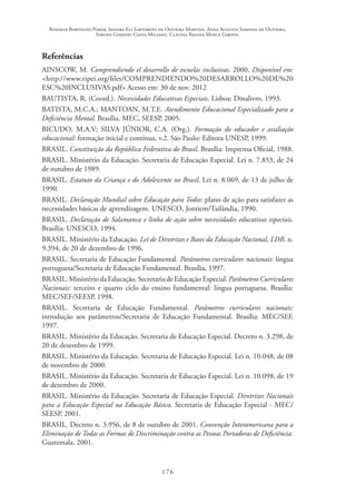 Rosimar Bortolini Poker, Sandra Eli Sartoreto de Oliveira Martins, Anna Augusta Sampaio de Oliveira,
Simone Ghedini Costa Milanez, Claudia Regina Mosca Giroto.
176
Referências
AINSCOW, M. Comprendiendo el desarrollo de escuelas inclusivas. 2000. Disponível em:
<http://www.ripei.org/files/COMPRENDIENDO%20DESARROLLO%20DE%20
ESC%20INCLUSIVAS.pdf> Acesso em: 30 de nov. 2012
BAUTISTA, R. (Coord.). Necessidades Educativas Especiais. Lisboa: Dinalivro, 1993.
BATISTA, M.C.A.; MANTOAN, M.T.E. Atendimento Educacional Especializado para a
Deficiência Mental. Brasília. MEC, SEESP, 2005. 
BICUDO, M.A.V; SILVA JÚNIOR, C.A. (Org.). Formação do educador e avaliação
educacional: formação inicial e contínua, v.2. São Paulo: Editora UNESP, 1999.
BRASIL. Constituição da República Federativa do Brasil. Brasília: Imprensa Oficial, 1988.
BRASIL. Ministério da Educação. Secretaria de Educação Especial. Lei n. 7.853, de 24
de outubro de 1989.
BRASIL. Estatuto da Criança e do Adolescente no Brasil. Lei n. 8.069, de 13 de julho de
1990.
BRASIL. Declaração Mundial sobre Educação para Todos: plano de ação para satisfazer as
necessidades básicas de aprendizagem. UNESCO, Jontiem/Tailândia, 1990.
BRASIL. Declaração de Salamanca e linha de ação sobre necessidades educativas especiais.
Brasília: UNESCO, 1994.
BRASIL. Ministério da Educação. Lei de Diretrizes e Bases da Educação Nacional, LDB. n.
9.394, de 20 de dezembro de 1996.
BRASIL. Secretaria de Educação Fundamental. Parâmetros curriculares nacionais: língua
portuguesa/Secretaria de Educação Fundamental. Brasília, 1997.
BRASIL. Ministério da Educação. Secretaria de Educação Especial. Parâmetros Curriculares
Nacionais: terceiro e quarto ciclo do ensino fundamental: língua portuguesa. Brasília:
MEC/SEF/SEESP, 1998.
BRASIL. Secretaria de Educação Fundamental. Parâmetros curriculares nacionais:
introdução aos parâmetros/Secretaria de Educação Fundamental. Brasília: MEC/SEF,
1997.
BRASIL. Ministério da Educação. Secretaria de Educação Especial. Decreto n. 3.298, de
20 de dezembro de 1999.
BRASIL. Ministério da Educação. Secretaria de Educação Especial. Lei n. 10.048, de 08
de novembro de 2000.
BRASIL. Ministério da Educação. Secretaria de Educação Especial. Lei n. 10.098, de 19
de dezembro de 2000.
BRASIL. Ministério da Educação. Secretaria de Educação Especial. Diretrizes Nacionais
para a Educação Especial na Educação Básica. Secretaria de Educação Especial - MEC/
SEESP, 2001.
BRASIL. Decreto n. 3.956, de 8 de outubro de 2001. Convenção Interamericana para a
Eliminação de Todas as Formas de Discriminação contra as Pessoas Portadoras de Deficiência.
Guatemala, 2001.
 