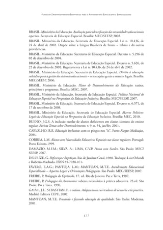 177
Plano de Desenvolvimento Individual para o Atendimento Educacional Especializado
BRASIL. Ministério da Educação. Avaliação para identificação das necessidades educacionais
especiais. Secretaria de Educação Especial. Brasília: MEC/SEESP, 2002.
BRASIL. Ministério da Educação. Secretaria de Educação Especial. Lei n. 10.436, de
24 de abril de 2002. Dispõe sobre a Língua Brasileira de Sinais – Libras e dá outras
providências.
BRASIL. Ministério da Educação. Secretaria de Educação Especial. Decreto n. 5.296 de
02 de dezembro de 2004.
BRASIL. Ministério da Educação. Secretaria de Educação Especial. Decreto n. 5.626, de
22 de dezembro de 2005. Regulamenta a Lei n. 10.436, de 24 de abril de 2002.
BRASIL. Ministério da Educação. Secretaria de Educação Especial. Direito à educação:
subsídios para a gestão dos sistemas educacionais – orientações gerais e marcos legais. Brasília:
MEC/SEESP, 2006.
BRASIL. Ministério da Educação. Plano de Desenvolvimento da Educação: razões,
princípios e programas. Brasília: MEC, 2007.
BRASIL, Ministério da Educação. Secretaria de Educação Especial. Política Nacional de
Educação Especial na Perspectiva da Educação Inclusiva. Brasília: MEC/SEESP, 2007.
BRASIL, Ministério da Educação. Secretaria de Educação Especial. Decreto n. 6.571, de
17 de setembro de 2008. 
BRASIL, Ministério da Educação. Secretaria de Educação Especial. Marcos Políticos-
Legais da Educação Especial na Perspectiva da Educação Inclusiva. Brasília: MEC, 2010.
BUENO, J.G.S. A inclusão escolar de alunos deficientes em classes comuns do ensino
regular. Revista Temas sobre Desenvolvimento. v. 9, n. 54, jan/fev, 2001.
CARVALHO, R.E. Educação Inclusiva: com os pingos nos “is”. Porto Alegre: Mediação,
2004.
CORREA, L.M. Alunos com Necessidades Educativas Especiais nas classes regulares. Portugal:
Porto Editora,1999.
DAMÁZIO, M.F.M.; SILVA, A.; LIMA, C.V.P. Pessoa com Surdez. São Paulo: MEC/
SEESP, 2007. 
DELEUZE, G. Diferença e Repetição. Rio de Janeiro: Graal, 1988. Tradução Luiz Orlandi
e Roberto Machado. ISBN 85-7038-071-
FÁVERO, E.A.G.; PANTOJA, L.M.; MANTOAN, M.T.E. Atendimento Educacional
Especializado – Aspectos Legais e Orientações Pedagógicas. São Paulo: MEC/SEESP, 2007. 
FREIRE, P. Pedagogia do Oprimido. 17. ed. Rio de Janeiro: Paz e Terra, 1987.
FREIRE, P. Pedagogia da Autonomia: saberes necessários à prática educativa. 25.ed. São
Paulo: Paz e Terra, 1996.
GALVE, J.L.; SEBASTIAN, E. e outros. Adaptaciones curriculares de la teoria a la practica.
Madrid: Editora CEPE, 2002.
MANTOAN, M.T.E. Pensando e fazendo educação de qualidade. São Paulo: Moderna,
2001.
 