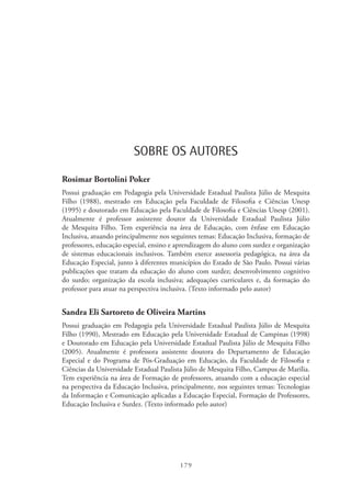 179
SOBRE OS AUTORES
Rosimar Bortolini Poker
Possui graduação em Pedagogia pela Universidade Estadual Paulista Júlio de Mesquita
Filho (1988), mestrado em Educação pela Faculdade de Filosofia e Ciências Unesp
(1995) e doutorado em Educação pela Faculdade de Filosofia e Ciências Unesp (2001).
Atualmente é professor assistente doutor da Universidade Estadual Paulista Júlio
de Mesquita Filho. Tem experiência na área de Educação, com ênfase em Educação
Inclusiva, atuando principalmente nos seguintes temas: Educação Inclusiva, formação de
professores, educação especial, ensino e aprendizagem do aluno com surdez e organização
de sistemas educacionais inclusivos. Também exerce assessoria pedagógica, na área da
Educação Especial, junto à diferentes municípios do Estado de São Paulo. Possui várias
publicações que tratam da educação do aluno com surdez; desenvolvimento cognitivo
do surdo; organização da escola inclusiva; adequações curriculares e, da formação do
professor para atuar na perspectiva inclusiva. (Texto informado pelo autor)
Sandra Eli Sartoreto de Oliveira Martins
Possui graduação em Pedagogia pela Universidade Estadual Paulista Júlio de Mesquita
Filho (1990), Mestrado em Educação pela Universidade Estadual de Campinas (1998)
e Doutorado em Educação pela Universidade Estadual Paulista Júlio de Mesquita Filho
(2005). Atualmente é professora assistente doutora do Departamento de Educação
Especial e do Programa de Pós-Graduação em Educação, da Faculdade de Filosofia e
Ciências da Universidade Estadual Paulista Júlio de Mesquita Filho, Campus de Marilia.
Tem experiência na área de Formação de professores, atuando com a educação especial
na perspectiva da Educação Inclusiva, principalmente, nos seguintes temas: Tecnologias
da Informação e Comunicação aplicadas a Educação Especial, Formação de Professores,
Educação Inclusiva e Surdez. (Texto informado pelo autor)
 