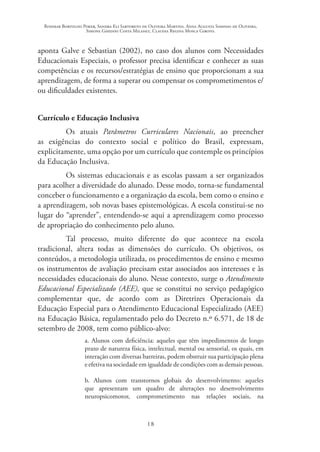 Rosimar Bortolini Poker, Sandra Eli Sartoreto de Oliveira Martins, Anna Augusta Sampaio de Oliveira,
Simone Ghedini Costa Milanez, Claudia Regina Mosca Giroto.
18
aponta Galve e Sebastian (2002), no caso dos alunos com Necessidades
Educacionais Especiais, o professor precisa identificar e conhecer as suas
competências e os recursos/estratégias de ensino que proporcionam a sua
aprendizagem, de forma a superar ou compensar os comprometimentos e/
ou dificuldades existentes.
Currículo e Educação Inclusiva
Os atuais Parâmetros Curriculares Nacionais, ao preencher
as exigências do contexto social e político do Brasil, expressam,
explicitamente, uma opção por um currículo que contemple os princípios
da Educação Inclusiva.
Os sistemas educacionais e as escolas passam a ser organizados
para acolher a diversidade do alunado. Desse modo, torna-se fundamental
conceber o funcionamento e a organização da escola, bem como o ensino e
a aprendizagem, sob novas bases epistemológicas. A escola constitui-se no
lugar do “aprender”, entendendo-se aqui a aprendizagem como processo
de apropriação do conhecimento pelo aluno.
Tal processo, muito diferente do que acontece na escola
tradicional, altera todas as dimensões do currículo. Os objetivos, os
conteúdos, a metodologia utilizada, os procedimentos de ensino e mesmo
os instrumentos de avaliação precisam estar associados aos interesses e às
necessidades educacionais do aluno. Nesse contexto, surge o Atendimento
Educacional Especializado (AEE), que se constitui no serviço pedagógico
complementar que, de acordo com as Diretrizes Operacionais da
Educação Especial para o Atendimento Educacional Especializado (AEE)
na Educação Básica, regulamentado pelo do Decreto n.º 6.571, de 18 de
setembro de 2008, tem como público-alvo:
a. Alunos com deficiência: aqueles que têm impedimentos de longo
prazo de natureza física, intelectual, mental ou sensorial, os quais, em
interação com diversas barreiras, podem obstruir sua participação plena
e efetiva na sociedade em igualdade de condições com as demais pessoas.
b. Alunos com transtornos globais do desenvolvimento: aqueles
que apresentam um quadro de alterações no desenvolvimento
neuropsicomotor, comprometimento nas relações sociais, na
 