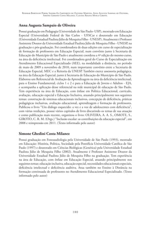 Rosimar Bortolini Poker, Sandra Eli Sartoreto de Oliveira Martins, Anna Augusta Sampaio de Oliveira,
Simone Ghedini Costa Milanez, Claudia Regina Mosca Giroto.
180
Anna Augusta Sampaio de Oliveira
Possui graduação em Pedagogia (Universidade de São Paulo- USP), mestrado em Educação
Especial (Universidade Federal de São Carlos - UFSCar e doutorado em Educação
(Universidade Estadual Paulista Júlio de Mesquita Filho - UNESP). Atualmente é Professor
Assistente Doutor da Universidade Estadual Paulista Júlio de Mesquita Filho - UNESP, na
graduação e pós-graduação. Foi coordenadora de duas edições em curso de especialização
de formação de professores em Educação Especial, num convênio junto à Secretaria de
Educação do Município de São Paulo e atualmente coordena a 4ª edição do mesmo curso,
na área da deficiência intelectual. Foi coordenadora geral do Curso de Especialização em
Atendimento Educacional Especializado (AEE), na modalidade a distância, no período
de maio de 2009 a novembro de 2010, num importante convênio entre a Secretaria de
Educação Especial, MEC e a Reitoria da UNESP. Também exerce assessoria pedagógica,
na área da Educação Especial, junto à Secretaria de Educação do Município de São Paulo.
Elaborou um Referencial de Avaliação da Aprendizagem na área da deficiência intelectual,
para o Ensino Fundamental, ciclos 1 e 2 e para a Educação de Jovens e Adultos - EJA,
e acompanha a aplicação desse referencial na rede municipal de educação de São Paulo.
Tem experiência na área de Educação, com ênfase em Política Educacional, currículo,
avaliação, educação especial e Educação Inclusiva, atuando principalmente nos seguintes
temas: construção de sistemas educacionais inclusivos, concepção de deficiência, práticas
pedagógicas inclusivas, avaliação educacional, aprendizagem e formação de professores.
Publicou o livro “Um diálogo esquecido: a vez e a voz de adolescentes com deficiência”,
com várias reedições, possui vários capítulos de livro discutindo os temas de sua atuação
e como publicação mais recente, organizou o livro: OLIVEIRA, A. A. S., OMOTE, S.,
GIROTO, C. R. M. (Orgs.) “Inclusão escolar: as contribuições da educação especial”, em
2008 e reimpressão em 2011. (Texto informado pelo autor)
Simone Ghedini Costa Milanez
Possui graduação em Fonoaudiologia pela Universidade de São Paulo (1993), mestrado
em Educação: História, Política, Sociedade pela Pontifícia Universidade Católica de São
Paulo (1997) e doutorado em Ciências Biológicas (Genética) pela Universidade Estadual
Paulista Júlio de Mesquita Filho (2002). Atualmente é Professor Assistente Doutor da
Universidade Estadual Paulista Júlio de Mesquita Filho na graduação. Tem experiência
na área de Educação, com ênfase em Educação Especial, atuando principalmente nos
seguintestemas:educaçãoinclusiva,educaçãoespecial,necessidadeseducacionaisespeciais,
deficiência intelectual e deficiência auditiva. Atua também no Ensino à Distância na
formação continuada de professores no Atendimento Educacional Especializado. (Texto
informado pelo autor)
 