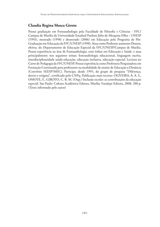 181
Plano de Desenvolvimento Individual para o Atendimento Educacional Especializado
Claudia Regina Mosca Giroto
Possui graduação em Fonoaudiologia pela Faculdade de Filosofia e Ciências - FFC/
Campus de Marília da Universidade Estadual Paulista Júlio de Mesquita Filho - UNESP
(1993), mestrado (1998) e doutorado (2006) em Educação pelo Programa de Pós-
Graduação em Educação da FFC/UNESP (1998). Atua como Professor assistente Doutor,
efetiva, do Departamento de Educação Especial da FFC/UNESP/Campus de Marília.
Possui experiência na área de Fonoaudiologia, com ênfase em Educação e Saúde, e atua
principalmente nos seguintes temas: fonoaudiologia educacional, linguagem escrita,
interdisciplinaridade saúde-educação, educação inclusiva, educação especial. Leciona no
Curso de Pedagogia da FFC/UNESP. Possui experiência como Professora Pesquisadora em
Formação Continuada para professores na modalidade de ensino de Educação a Distância
(Convênio SEESP/MEC). Participa, desde 1995, do grupo de pesquisa “Diferença,
desvio e estigma”, certificado pelo CNPq. Publicação mais recente: OLIVEIRA, A. A. S.,
OMOTE, S., GIROTO, C. R. M. (Orgs.) Inclusão escolar: as contribuições da educação
especial. São Paulo: Cultura Acadêmica Editora, Marília: Fundepe Editora, 2008, 288 p.
(Texto informado pelo autor)
 