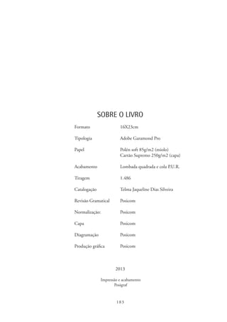 183
SOBRE O LIVRO
	 Formato	16X23cm
	
	 Tipologia	 Adobe Garamond Pro
	 Papel	 Polén soft 85g/m2 (miolo)
		 Cartão Supremo 250g/m2 (capa)
	 Acabamento	 Lombada quadrada e cola P.U.R.
	 Tiragem	1.486
	 Catalogação	 Telma Jaqueline Dias Silveira
	 Revisão Gramatical	 Posicom
	 Normalização:	Posicom
	
	Capa	 Posicom
	 Diagramação	Posicom
	
	 Produção gráfica	 Posicom
2013
Impressão e acabamento
Posigraf
 