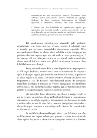 19
Plano de Desenvolvimento Individual para o Atendimento Educacional Especializado
comunicação ou nas estereotipias motoras. Incluem-se nessa
definição alunos com autismo clássico, síndrome de Asperger,
síndrome de Rett, transtorno desintegrativo da infância
(psicoses) e transtornos invasivos sem outra especificação.
c. Alunos com altas habilidades ou superdotação: aqueles que
apresentam um potencial elevado e grande envolvimento com as
áreas do conhecimento humano, isoladas ou combinadas: intelectual,
acadêmica, liderança, psicomotora, artes e criatividade.
Tal atendimento complementar oferecido pelo professor
especializado tem como objetivo oferecer suporte à educação para
o alunado que apresenta necessidades educacionais especiais. Além
do atendimento direto ao aluno, ainda subsidia a ação pedagógica do
professor da classe regular, que será orientado a empregar estratégias e/
ou recursos diferenciados para suprir as necessidades educacionais dos
alunos com deficiência, transtorno global de desenvolvimento e altas
habilidades ou superdotação.
Assim, o Atendimento Educacional Especializado, na perspectiva
da Educação Inclusiva, assume um caráter exclusivamente de suporte e
apoio à educação regular, por meio do atendimento à escola, ao professor
da classe regular e ao aluno. Tem como objetivo oferecer aos alunos que
frequentam a Sala de Recursos Multifuncional ensino de conteúdos
específicos, estratégias e utilização de recursos pedagógicos e de tecnologia
diferenciados, não existentes na classe regular, que são fundamentais para
garantir a sua aprendizagem e acesso ao currículo comum.
São exemplos desses elementos específicos: o código braile, o
uso da reglete e do soroban, a Língua Brasileira de Sinais, a Comunicação
Alternativa, as estratégias cognitivas diferenciadas etc. Acrescenta-se ainda
o ensino sobre o uso de materiais e recursos pedagógicos adaptados e
alternativos que favorecem a aprendizagem do cálculo, da comunicação,
da leitura e da escrita.
As habilidades desenvolvidas pelo aluno com deficiência nas salas
multifuncionais são imprescindíveis para garantir o acesso ao currículo da
classe regular. Favorecem a eliminação ou conseguem minimizar as barreiras
 