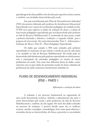 21
Plano de Desenvolvimento Individual para o Atendimento Educacional Especializado
aprendizagem do aluno público-alvo da educação especial na classe comum
e, também, nas atividades desenvolvidas pela escola.
Sua ação será delineada pelo Plano de Desenvolvimento Individual
(PDI), documento elaborado pelo professor do Atendimento Educacional
Especializado com o apoio do coordenador pedagógico da unidade escolar.
O PDI serve para registrar os dados da avaliação do aluno e o plano de
intervenção pedagógico especializado que será desenvolvido pelo professor
na Sala de Recursos Multifuncional. É constituído de duas partes, sendo
a primeira destinada a informes e avaliação e a segunda voltada para a
proposta de intervenção. São assim denominadas: Parte I – Informações e
Avaliação do Aluno e Parte II – Plano Pedagógico Especializado.
Os dados que compõe o PDI serão coletados pelo professor
especializado no momento em que realizar o estudo de caso de cada aluno
a ser atendido na Sala de Recursos Multifuncional. Tal estudo pode ser
desenvolvido individualmente pelo professor especializado ou coletivamente,
com a participação do orientador pedagógico ou mesmo de outros
profissionais da escola. Terá como base diferentes fontes de dados, como:
entrevista com os pais; dados do prontuário escolar do aluno; relatórios de
profissionais da saúde; anamneses anteriormente realizadas etc.
PLANO DE DESENVOLVIMENTO INDIVIDUAL
(PDI) – PARTE I
Informações e avaliação do aluno
A avaliação é um processo fundamental na organização de
uma escola denominada inclusiva. Subsidia o planejamento das ações a
serem desenvolvidas pela escola e pelos professores da Sala de Recursos
Multifuncional e, também, da sala regular. Por meio dos dados coletados
no processo de avaliação, é possível decidir quais são os melhores
recursos, atitudes, estratégias e metodologias, bem como quais objetivos e
conteúdos devem ser desenvolvidos, de forma a preencher as necessidades
 