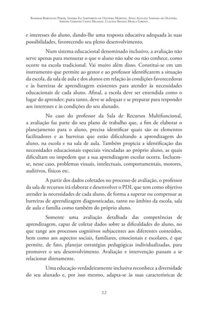 Rosimar Bortolini Poker, Sandra Eli Sartoreto de Oliveira Martins, Anna Augusta Sampaio de Oliveira,
Simone Ghedini Costa Milanez, Claudia Regina Mosca Giroto.
22
e interesses do aluno, dando-lhe uma resposta educativa adequada às suas
possibilidades, favorecendo seu pleno desenvolvimento.
Num sistema educacional denominado inclusivo, a avaliação não
serve apenas para mensurar o que o aluno não sabe ou não conhece, como
ocorre na escola tradicional. Vai muito além disso. Constitui-se em um
instrumento que permite ao gestor e ao professor identificarem a situação
da escola, da sala de aula e dos alunos em relação às condições favorecedoras
e às barreiras de aprendizagem existentes para atender às necessidades
educacionais de cada aluno. Afinal, a escola deve ser entendida como o
lugar do aprender; para tanto, deve se adequar e se preparar para responder
aos interesses e às condições do seu alunado.
No caso do professor da Sala de Recursos Multifuncional,
a avaliação faz parte do seu plano de trabalho que, a fim de elaborar o
planejamento para o aluno, precisa identificar quais são os elementos
facilitadores e as barreiras que estão dificultando a aprendizagem do
aluno, na escola e na sala de aula. Também propicia a identificação das
necessidades educacionais especiais vinculadas ao próprio aluno, as quais
dificultam ou impedem que a sua aprendizagem escolar ocorra. Incluem-
se, nesse caso, problemas visuais, intelectuais, comportamentais, motores,
auditivos, físicos etc.
A partir dos dados coletados no processo de avaliação, o professor
da sala de recursos irá elaborar e desenvolver o PDI, que tem como objetivo
atender às necessidades de cada aluno, de forma a superar ou compensar as
barreiras de aprendizagem diagnosticadas, tanto no âmbito da escola, sala
de aula e família como também do próprio aluno.
Somente uma avaliação detalhada das competências de
aprendizagem, capaz de coletar dados sobre as dificuldades do aluno, no
que tange aos processos cognitivos subjacentes aos diferentes conteúdos,
bem como aos aspectos sociais, familiares, emocionais e escolares, é que
permite, de fato, planejar estratégias pedagógicas individualizadas, para
promover o seu desenvolvimento. Avaliação e intervenção passam a se
relacionar diretamente.
Uma educação verdadeiramente inclusiva reconhece a diversidade
do seu alunado e, por isso mesmo, adapta-se às suas características de
 