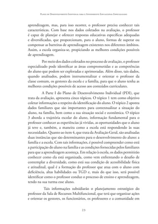 23
Plano de Desenvolvimento Individual para o Atendimento Educacional Especializado
aprendizagem, mas, para isso ocorrer, o professor precisa conhecer tais
características. Com base nos dados coletados na avaliação, o professor
é capaz de planejar e oferecer respostas educativas específicas adequadas
e diversificadas, que proporcionam, para o aluno, formas de superar ou
compensar as barreiras de aprendizagem existentes nos diferentes âmbitos.
Assim, a escola organiza-se, propiciando as melhores condições possíveis
de aprendizagem.
Por meio dos dados coletados no processo de avaliação, o professor
especializado pode identificar as áreas comprometidas e as competências
do aluno que podem ser exploradas e aprimoradas. Além disso, tais dados,
quando analisados, podem instrumentalizar e orientar o professor da
classe comum, os gestores da escola e a família, para que o aluno tenha as
melhores condições possíveis de acesso aos conteúdos curriculares.
A Parte I do Plano de Desenvolvimento Individual (PDI), que
trata da avaliação, apresenta cinco tópicos. O tópico 1 tem como objetivo
coletar informações a respeito da identificação do aluno. O tópico 2 aponta
dados familiares que são importantes para contextualizar a situação do
aluno, na família, bem como a sua situação social e econômica. O tópico
3 aborda a trajetória escolar do aluno, informação fundamental para o
professor conhecer as experiências já vividas, as oportunidades que o aluno
já teve e, também, a maneira como a escola está respondendo às suas
necessidades. Quanto ao item 4, que trata da Avaliação Geral, são analisadas
duas instâncias que são determinantes para o desenvolvimento do aluno: a
família e a escola. Com tais informações, é possível compreender como está
a participação do aluno na família e as condições fornecidas pelos familiares
para que a aprendizagem aconteça. Em relação à escola, os dados permitirão
conhecer como ela está organizada, como vem enfrentando o desafio de
contemplar a diversidade, como está sua condição de acessibilidade física
e atitudinal, qual é a formação do professor que atua com o aluno com
deficiência, altas habilidades ou TGD e, mais do que isso, será possível
identificar como o professor conduz o processo de ensino e aprendizagem,
tendo na sua turma esse aluno.
Tais informações subsidiarão o planejamento estratégico do
professor da Sala de Recursos Multifuncional, que terá que organizar ações
e orientar os gestores, os funcionários, os professores e a comunidade em
 