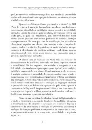 Rosimar Bortolini Poker, Sandra Eli Sartoreto de Oliveira Martins, Anna Augusta Sampaio de Oliveira,
Simone Ghedini Costa Milanez, Claudia Regina Mosca Giroto.
24
geral, no sentido de melhorar o espaço físico e as atitudes da comunidade
escolar, realizar estudos de casos e grupos de discussão, assim como planejar
atividades diversificadas etc.
Quanto à Avaliação do Aluno, que constitui o tópico 5 do PDI
(Parte I), refere-se à avaliação das condições do aluno, suas limitações,
competências, dificuldades e habilidades, para se garantir a acessibilidade
curricular. Dentro da avaliação geral do aluno, há perguntas sobre a sua
saúde geral, as quais são importantes, pois comprometimentos nesse
âmbito podem provocar, entre outros, problemas de ausência, distração
e comportamento. No item que trata da identificação das necessidades
educacionais especiais dos alunos, são coletados dados a respeito de
exames, laudos e avaliações diagnósticas até então realizados no que
concerne à identificação da condição auditiva, visual, física, motora,
comportamental, bem como quais recursos são necessários para se
garantir a acessibilidade curricular.
O último item da Avaliação do Aluno trata da avaliação do
desenvolvimento do estudante, abarcando três áreas: cognitiva, motora
e pessoal/social. Na área cognitiva, são avaliadas as competências e as
dificuldades relacionadas aos aspectos perceptuais ligados à visão, audição,
habilidade motora, tátil e sinestésica, além da noção espacial e temporal.
É avaliada igualmente a capacidade de manter atenção, como: seleção e
manutenção de foco, concentração, compreensão de ordens e identificação
de personagens. A memória é avaliada considerando-se a memória auditiva,
visual, verbal e numérica, enquanto a avaliação da linguagem analisará
as potencialidades e as dificuldades apresentadas pelo aluno, quanto à
compreensão da língua oral, à expressão oral, à leitura, à escrita e ao uso de
outros sistemas linguísticos (libras, comunicação alternativa, braile etc.) e
de diferentes formas de representação simbólica.
Ainda na área cognitiva, é avaliado o raciocínio lógico do aluno,
levando-se em conta: a compreensão de relações de igualdade e diferença,
o reconhecimento de absurdos e capacidade de conclusões lógicas; a
compreensão de enunciados; a resolução de problemas cotidianos; a
resolução de situações-problema, a compreensão do mundo que o cerca,
a compreensão de ordens e de enunciados, a causalidade, a sequência
lógica etc.
 