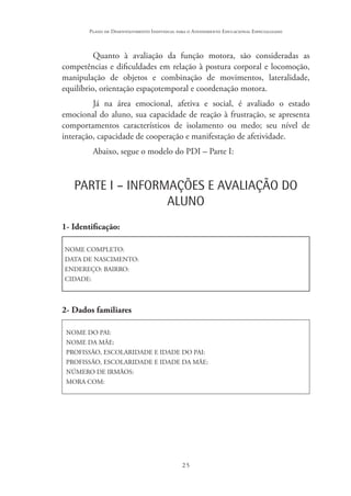 25
Plano de Desenvolvimento Individual para o Atendimento Educacional Especializado
Quanto à avaliação da função motora, são consideradas as
competências e dificuldades em relação à postura corporal e locomoção,
manipulação de objetos e combinação de movimentos, lateralidade,
equilíbrio, orientação espaçotemporal e coordenação motora.
Já na área emocional, afetiva e social, é avaliado o estado
emocional do aluno, sua capacidade de reação à frustração, se apresenta
comportamentos característicos de isolamento ou medo; seu nível de
interação, capacidade de cooperação e manifestação de afetividade.
Abaixo, segue o modelo do PDI – Parte I:
PARTE I – INFORMAÇÕES E AVALIAÇÃO DO
ALUNO
1- Identificação:
NOME COMPLETO:
DATA DE NASCIMENTO:
ENDEREÇO: BAIRRO:
CIDADE:
2- Dados familiares
NOME DO PAI:
NOME DA MÃE:
PROFISSÃO, ESCOLARIDADE E IDADE DO PAI:
PROFISSÃO, ESCOLARIDADE E IDADE DA MÃE:
NÚMERO DE IRMÃOS:
MORA COM:
 