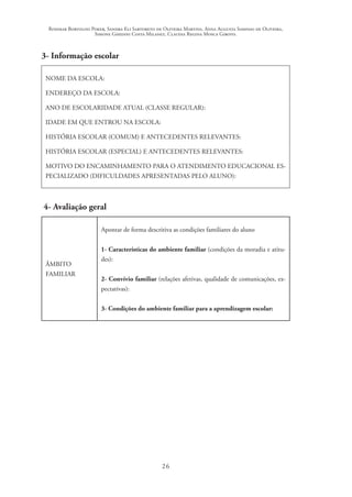 Rosimar Bortolini Poker, Sandra Eli Sartoreto de Oliveira Martins, Anna Augusta Sampaio de Oliveira,
Simone Ghedini Costa Milanez, Claudia Regina Mosca Giroto.
26
3- Informação escolar
NOME DA ESCOLA:
ENDEREÇO DA ESCOLA:
ANO DE ESCOLARIDADE ATUAL (CLASSE REGULAR):
IDADE EM QUE ENTROU NA ESCOLA:
HISTÓRIA ESCOLAR (COMUM) E ANTECEDENTES RELEVANTES:
HISTÓRIA ESCOLAR (ESPECIAL) E ANTECEDENTES RELEVANTES:
MOTIVO DO ENCAMINHAMENTO PARA O ATENDIMENTO EDUCACIONAL ES-
PECIALIZADO (DIFICULDADES APRESENTADAS PELO ALUNO):
4- Avaliação geral
ÂMBITO
FAMILIAR
Apontar de forma descritiva as condições familiares do aluno
1- Características do ambiente familiar (condições da moradia e atitu-
des):
2- Convívio familiar (relações afetivas, qualidade de comunicações, ex-
pectativas):
3- Condições do ambiente familiar para a aprendizagem escolar:
 