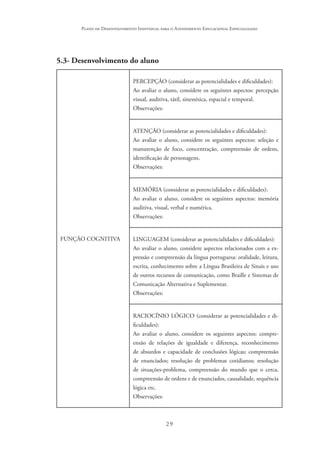 29
Plano de Desenvolvimento Individual para o Atendimento Educacional Especializado
5.3- Desenvolvimento do aluno
FUNÇÃO COGNITIVA
PERCEPÇÃO (considerar as potencialidades e dificuldades):
Ao avaliar o aluno, considere os seguintes aspectos: percepção
visual, auditiva, tátil, sinestésica, espacial e temporal.
Observações:
ATENÇÃO (considerar as potencialidades e dificuldades):
Ao avaliar o aluno, considere os seguintes aspectos: seleção e
manutenção de foco, concentração, compreensão de ordens,
identificação de personagens.
Observações:
MEMÓRIA (considerar as potencialidades e dificuldades):
Ao avaliar o aluno, considere os seguintes aspectos: memória
auditiva, visual, verbal e numérica.
Observações:
LINGUAGEM (considerar as potencialidades e dificuldades):
Ao avaliar o aluno, considere aspectos relacionados com a ex-
pressão e compreensão da língua portuguesa: oralidade, leitura,
escrita, conhecimento sobre a Língua Brasileira de Sinais e uso
de outros recursos de comunicação, como Braille e Sistemas de
Comunicação Alternativa e Suplementar.
Observações:
RACIOCÍNIO LÓGICO (considerar as potencialidades e di-
ficuldades):
Ao avaliar o aluno, considere os seguintes aspectos: compre-
ensão de relações de igualdade e diferença, reconhecimento
de absurdos e capacidade de conclusões lógicas; compreensão
de enunciados; resolução de problemas cotidianos; resolução
de situações-problema, compreensão do mundo que o cerca,
compreensão de ordens e de enunciados, causalidade, sequência
lógica etc.
Observações:
 