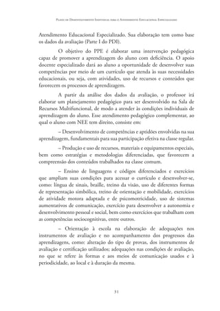31
Plano de Desenvolvimento Individual para o Atendimento Educacional Especializado
Atendimento Educacional Especializado. Sua elaboração tem como base
os dados da avaliação (Parte I do PDI).
O objetivo do PPE é elaborar uma intervenção pedagógica
capaz de promover a aprendizagem do aluno com deficiência. O apoio
docente especializado dará ao aluno a oportunidade de desenvolver suas
competências por meio de um currículo que atenda às suas necessidades
educacionais, ou seja, com atividades, uso de recursos e conteúdos que
favorecem os processos de aprendizagem.
A partir da análise dos dados da avaliação, o professor irá
elaborar um planejamento pedagógico para ser desenvolvido na Sala de
Recursos Multifuncional, de modo a atender às condições individuais de
aprendizagem do aluno. Esse atendimento pedagógico complementar, ao
qual o aluno com NEE tem direito, consiste em:
– Desenvolvimento de competências e aptidões envolvidas na sua
aprendizagem, fundamentais para sua participação efetiva na classe regular.
– Produção e uso de recursos, materiais e equipamentos especiais,
bem como estratégias e metodologias diferenciadas, que favorecem a
compreensão dos conteúdos trabalhados na classe comum.
– Ensino de linguagens e códigos diferenciados e exercícios
que ampliam suas condições para acessar o currículo e desenvolver-se,
como: língua de sinais, braille, treino da visão, uso de diferentes formas
de representação simbólica, treino de orientação e mobilidade, exercícios
de atividade motora adaptada e de psicomotricidade, uso de sistemas
aumentativos de comunicação, exercício para desenvolver a autonomia e
desenvolvimento pessoal e social, bem como exercícios que trabalham com
as competências sociocognitivas, entre outros.
– Orientação à escola na elaboração de adequações nos
instrumentos de avaliação e no acompanhamento dos progressos das
aprendizagens, como: alteração do tipo de provas, dos instrumentos de
avaliação e certificação utilizados; adequações nas condições de avaliação,
no que se refere às formas e aos meios de comunicação usados e à
periodicidade, ao local e à duração da mesma.
 