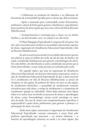 Rosimar Bortolini Poker, Sandra Eli Sartoreto de Oliveira Martins, Anna Augusta Sampaio de Oliveira,
Simone Ghedini Costa Milanez, Claudia Regina Mosca Giroto.
32
– Colaboração na produção de relatórios e na elaboração do
documento de terminalidade específica para os alunos que dela necessitam.
– Apoio e orientação para a comunidade escolar (funcionários,
professores e alunos de forma geral, gestores e familiares) e, especialmente,
para o professor da classe regular que atua com o aluno da Sala de Recursos
Multifuncional.
– Acompanhamento e orientação para o aluno, no seu âmbito
familiar, e, em determinados casos, em relação à sua vida social.
O Plano Pedagógico Especializado é composto de três partes. São
elas: ações necessárias para satisfazer às necessidades educacionais especiais
do aluno, organização do Atendimento Educacional Especializado e Sala
de Recursos Multifuncional.
As ações necessárias para atender às necessidades educacionais especiais
são relativas às ações no âmbito da escola, da sala de aula, da família e da
saúde, consideradas fundamentais para garantir a aprendizagem do aluno.
Em cada âmbito, são identificadas as ações consideradas necessárias que já
foram desenvolvidas e as que ainda precisam ser realizadas pela escola.
No segundo tópico, que trata da organização do Atendimento
Educacional Especializado, são descritas informações importantes, como: o
tipo de Atendimento Educacional Especializado de que o aluno necessita
(se é atendimento em Sala de Recursos Multifuncional, se precisa de
intérprete na sala regular, de professor de Libras, de tutor na sala regular,
de atendimento domiciliar), a quantidade de atendimentos semanais
necessários para cada aluno, o tempo de atendimento e a composição do
atendimento (grupal ou individual). Outro dado presente nesse tópico
refere-se às outras áreas envolvidas no processo de ensino e aprendizagem
do aluno, como: fonoaudiologia, serviço social, psicologia ou outra
área da saúde. No caso de alunos com comprometimentos específicos, é
imprescindível o apoio desses profissionais, para garantir a presença e a
participação do aluno na escola.
Ainda nesse tópico concernente à organização do Atendimento
Educacional Especializado, constam orientações a serem feitas pelo
professor especializado que amenizam – ou mesmo eliminam – as
barreiras de aprendizagem existentes na escola e na classe regular. São
 