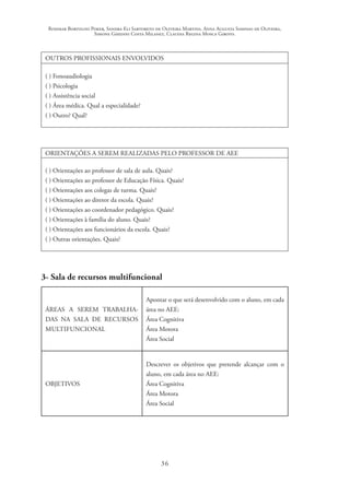 Rosimar Bortolini Poker, Sandra Eli Sartoreto de Oliveira Martins, Anna Augusta Sampaio de Oliveira,
Simone Ghedini Costa Milanez, Claudia Regina Mosca Giroto.
36
OUTROS PROFISSIONAIS ENVOLVIDOS
( ) Fonoaudiologia
( ) Psicologia
( ) Assistência social
( ) Área médica. Qual a especialidade?
( ) Outro? Qual?
ORIENTAÇÕES A SEREM REALIZADAS PELO PROFESSOR DE AEE
( ) Orientações ao professor de sala de aula. Quais?
( ) Orientações ao professor de Educação Física. Quais?
( ) Orientações aos colegas de turma. Quais?
( ) Orientações ao diretor da escola. Quais?
( ) Orientações ao coordenador pedagógico. Quais?
( ) Orientações à família do aluno. Quais?
( ) Orientações aos funcionários da escola. Quais?
( ) Outras orientações. Quais?
3- Sala de recursos multifuncional
ÁREAS A SEREM TRABALHA-
DAS NA SALA DE RECURSOS
MULTIFUNCIONAL
Apontar o que será desenvolvido com o aluno, em cada
área no AEE:
Área Cognitiva
Área Motora
Área Social
OBJETIVOS
Descrever os objetivos que pretende alcançar com o
aluno, em cada área no AEE:
Área Cognitiva
Área Motora
Área Social
 