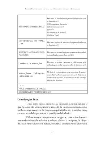 37
Plano de Desenvolvimento Individual para o Atendimento Educacional Especializado
ATIVIDADES DIFERENCIADAS
Descrever as atividades que pretende desenvolver com
o aluno no AEE:
( ) Comunicação alternativa
( ) Informática acessível
( ) Libras
( ) Adequação de material
( ) Outra? Qual?
METODOLOGIA DE TRABA-
LHO
Descrever o plano de ação metodológica utilizado com
o aluno no AEE:
RECURSOS MATERIAIS E EQUI-
PAMENTOS
Descrever os recursos/equipamentos que serão produzi-
dos e utilizados para o aluno no AEE:
CRITÉRIOS DE AVALIAÇÃO
Descrever o período e pontuar os critérios que serão
utilizados para avaliar o desempenho do aluno no AEE:
AVALIAÇÃO DO PERÍODO (RE-
LATÓRIO FINAL)
No final do período, descrever as conquistas do aluno e
quais objetivos foram alcançados no AEE. Registrar de
que forma as ações do AEE repercutiram no desempe-
nho escolar do aluno:
DATA:
NOME DO PROFESSOR DO AEE:
ASSINATURA DO PROFESSOR DO AEE:
Considerações finais
Tendo como base os princípios da Educação Inclusiva, verifica-se
que é preciso não só ressignificar o conceito de Educação Especial, como,
também, rever o conceito de Educação e, principalmente, o papel da escola
em uma sociedade que assume o paradigma da inclusão.
Diferentemente do que muitos imaginam, para se implementar
um modelo de escola inclusiva, não basta oferecer o intérprete de Língua
de Sinais para o aluno com surdez, o material concreto para o aluno com
 