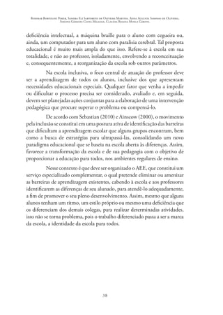 Rosimar Bortolini Poker, Sandra Eli Sartoreto de Oliveira Martins, Anna Augusta Sampaio de Oliveira,
Simone Ghedini Costa Milanez, Claudia Regina Mosca Giroto.
38
deficiência intelectual, a máquina braille para o aluno com cegueira ou,
ainda, um computador para um aluno com paralisia cerebral. Tal proposta
educacional é muito mais ampla do que isso. Refere-se à escola em sua
totalidade, e não ao professor, isoladamente, envolvendo a reconceituação
e, consequentemente, a reorganização da escola sob outros parâmetros.
Na escola inclusiva, o foco central de atuação do professor deve
ser a aprendizagem de todos os alunos, inclusive dos que apresentam
necessidades educacionais especiais. Qualquer fator que venha a impedir
ou dificultar o processo precisa ser considerado, avaliado e, em seguida,
devem ser planejadas ações conjuntas para a elaboração de uma intervenção
pedagógica que procure superar o problema ou compensá-lo.
De acordo com Sebastian (2010) e Ainscow (2000), o movimento
pela inclusão se constitui em uma postura ativa de identificação das barreiras
que dificultam a aprendizagem escolar que alguns grupos encontram, bem
como a busca de estratégias para ultrapassá-las, consolidando um novo
paradigma educacional que se baseia na escola aberta às diferenças. Assim,
favorece a transformação da escola e de sua pedagogia com o objetivo de
proporcionar a educação para todos, nos ambientes regulares de ensino.
Nesse contexto é que deve ser organizado o AEE, que constitui um
serviço especializado complementar, o qual pretende eliminar ou amenizar
as barreiras de aprendizagem existentes, cabendo à escola e aos professores
identificarem as diferenças de seu alunado, para atendê-lo adequadamente,
a fim de promover o seu pleno desenvolvimento. Assim, mesmo que alguns
alunos tenham um ritmo, um estilo próprio ou mesmo uma deficiência que
os diferenciam dos demais colegas, para realizar determinadas atividades,
isso não se torna problema, pois o trabalho diferenciado passa a ser a marca
da escola, a identidade da escola para todos.
 