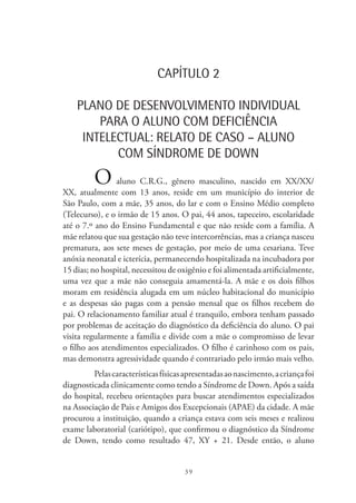 39
CAPÍTULO 2
PLANO DE DESENVOLVIMENTO INDIVIDUAL
PARA O ALUNO COM DEFICIÊNCIA
INTELECTUAL: RELATO DE CASO – ALUNO
COM SÍNDROME DE DOWN
O aluno C.R.G., gênero masculino, nascido em XX/XX/
XX, atualmente com 13 anos, reside em um município do interior de
São Paulo, com a mãe, 35 anos, do lar e com o Ensino Médio completo
(Telecurso), e o irmão de 15 anos. O pai, 44 anos, tapeceiro, escolaridade
até o 7.º ano do Ensino Fundamental e que não reside com a família. A
mãe relatou que sua gestação não teve intercorrências, mas a criança nasceu
prematura, aos sete meses de gestação, por meio de uma cesariana. Teve
anóxia neonatal e icterícia, permanecendo hospitalizada na incubadora por
15 dias; no hospital, necessitou de oxigênio e foi alimentada artificialmente,
uma vez que a mãe não conseguia amamentá-la. A mãe e os dois filhos
moram em residência alugada em um núcleo habitacional do município
e as despesas são pagas com a pensão mensal que os filhos recebem do
pai. O relacionamento familiar atual é tranquilo, embora tenham passado
por problemas de aceitação do diagnóstico da deficiência do aluno. O pai
visita regularmente a família e divide com a mãe o compromisso de levar
o filho aos atendimentos especializados. O filho é carinhoso com os pais,
mas demonstra agressividade quando é contrariado pelo irmão mais velho.
Pelascaracterísticasfísicasapresentadasaonascimento,acriançafoi
diagnosticada clinicamente como tendo a Síndrome de Down. Após a saída
do hospital, recebeu orientações para buscar atendimentos especializados
na Associação de Pais e Amigos dos Excepcionais (APAE) da cidade. A mãe
procurou a instituição, quando a criança estava com seis meses e realizou
exame laboratorial (cariótipo), que confirmou o diagnóstico da Síndrome
de Down, tendo como resultado 47, XY + 21. Desde então, o aluno
 