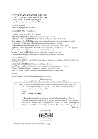 UNIVERSIDADE ESTADUAL PAULISTA
FACULDADE DE FILOSOFIA E CIÊNCIAS
Diretor: Prof. Dr. José Carlos Miguel
Vice-Diretor: Dr. Marcelo Tavella Navega
Produção editorial
Maria Rosangela de Oliveira
Copyright© 2013 FFC/Unesp
Conselho Editorial da Área de Humanas
Bernardete Angelina Gatti (Fundação Carlos Chagas - Brasil)
Fernando José Bárcena Orbe (Universidad Complutense de Madrid - Espanha)
Itala Maria Loffredo D’Ottaviano (Universidade Estadual de Campinas (Unicamp) - Brasil)
Licínio Carlos Viana da Silva Lima (Universidade do Minho - Portugal)
Mario Ariel González Porta (Pontifícia Universidade Católica de São Paulo - Brasil)
Myriam Mônica Southwell (Facultad Latinoamericana de Ciencias Sociales – FLACSO - Argentina)
Paulo Borba Casella (Universidade de São Paulo/USP-Brasil)
Susana Frisancho Hidalgo (Pontifica Universidad Católica/Peru - Peru)
Walter Omar Kohan (Universidade do Estado do Rio de Janeiro UERJ - Brasil)
Comissão Científica
Andrea Jimena Viera Gómez (Facultad de Psicología da Universidad de la República - Montevideo –
Udelar/Uruguay)
Eladio Sebastián Heredero (Universidad Alcalá - Espanha)
Ana Paula de Oliveira Santana (Universidade Federal de Santa Catarina – UFSC)
Fátima Elisabeth Denari (Universidade Federal de São Carlos - UFcar)
Márcia Denise Pletsch (Universidade Federal Rural do Rio de Janeiro - UFRJ)
Parecer
Lucia Pereira Leite (Faculdade de Ciências Unesp-Bauru)
Ficha catalográfica
Serviço de Biblioteca e Documentação – Unesp - campus de Marília
Editora afiliada:
Cultura Acadêmica é selo editorial da Editora Unesp
P712 Plano de desenvolvimento individual para o atendimento educacional especializa-
do / Rosimar Bortolini Poker ... [et al.]. – São Paulo : Cultura Acadêmica ;
Marília : Oficina Universitária, 2013
184p.
ISBN 978-85-7983-393-9
1. Educação especial; 2. Atendimento educacional especializado; 3. Plano de
desenvolvimento individual; 4. Sala de recursos multifuncionais. I. Poker, Rosimar
Bortolini. II. Martins, Sandra Eli Sartoreto de Oliveira. III. Oliveira, Anna Augusta
Sampaio de. IV. Milanez, Simone Ghedini Costa. V. Giroto, Claudia Regina Mosca.
CDD 371.9
 