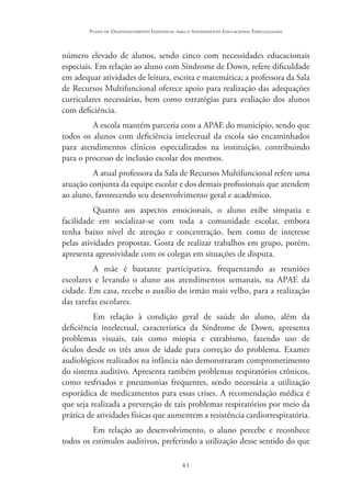41
Plano de Desenvolvimento Individual para o Atendimento Educacional Especializado
número elevado de alunos, sendo cinco com necessidades educacionais
especiais. Em relação ao aluno com Síndrome de Down, refere dificuldade
em adequar atividades de leitura, escrita e matemática; a professora da Sala
de Recursos Multifuncional oferece apoio para realização das adequações
curriculares necessárias, bem como estratégias para avaliação dos alunos
com deficiência.
A escola mantém parceria com a APAE do município, sendo que
todos os alunos com deficiência intelectual da escola são encaminhados
para atendimentos clínicos especializados na instituição, contribuindo
para o processo de inclusão escolar dos mesmos.
A atual professora da Sala de Recursos Multifuncional refere uma
atuação conjunta da equipe escolar e dos demais profissionais que atendem
ao aluno, favorecendo seu desenvolvimento geral e acadêmico.
Quanto aos aspectos emocionais, o aluno exibe simpatia e
facilidade em socializar-se com toda a comunidade escolar, embora
tenha baixo nível de atenção e concentração, bem como de interesse
pelas atividades propostas. Gosta de realizar trabalhos em grupo, porém,
apresenta agressividade com os colegas em situações de disputa.
A mãe é bastante participativa, frequentando as reuniões
escolares e levando o aluno aos atendimentos semanais, na APAE da
cidade. Em casa, recebe o auxílio do irmão mais velho, para a realização
das tarefas escolares.
Em relação à condição geral de saúde do aluno, além da
deficiência intelectual, característica da Síndrome de Down, apresenta
problemas visuais, tais como miopia e estrabismo, fazendo uso de
óculos desde os três anos de idade para correção do problema. Exames
audiológicos realizados na infância não demonstraram comprometimento
do sistema auditivo. Apresenta também problemas respiratórios crônicos,
como resfriados e pneumonias frequentes, sendo necessária a utilização
esporádica de medicamentos para essas crises. A recomendação médica é
que seja realizada a prevenção de tais problemas respiratórios por meio da
prática de atividades físicas que aumentem a resistência cardiorrespiratória.
Em relação ao desenvolvimento, o aluno percebe e reconhece
todos os estímulos auditivos, preferindo a utilização desse sentido do que
 