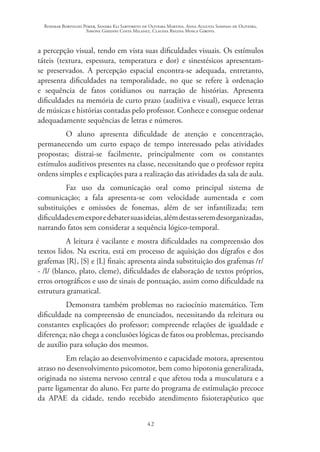 Rosimar Bortolini Poker, Sandra Eli Sartoreto de Oliveira Martins, Anna Augusta Sampaio de Oliveira,
Simone Ghedini Costa Milanez, Claudia Regina Mosca Giroto.
42
a percepção visual, tendo em vista suas dificuldades visuais. Os estímulos
táteis (textura, espessura, temperatura e dor) e sinestésicos apresentam-
se preservados. A percepção espacial encontra-se adequada, entretanto,
apresenta dificuldades na temporalidade, no que se refere à ordenação
e sequência de fatos cotidianos ou narração de histórias. Apresenta
dificuldades na memória de curto prazo (auditiva e visual), esquece letras
de músicas e histórias contadas pelo professor. Conhece e consegue ordenar
adequadamente sequências de letras e números.
O aluno apresenta dificuldade de atenção e concentração,
permanecendo um curto espaço de tempo interessado pelas atividades
propostas; distrai-se facilmente, principalmente com os constantes
estímulos auditivos presentes na classe, necessitando que o professor repita
ordens simples e explicações para a realização das atividades da sala de aula.
Faz uso da comunicação oral como principal sistema de
comunicação; a fala apresenta-se com velocidade aumentada e com
substituições e omissões de fonemas, além de ser infantilizada; tem
dificuldadesemexporedebatersuasideias,alémdestasseremdesorganizadas,
narrando fatos sem considerar a sequência lógico-temporal.
A leitura é vacilante e mostra dificuldades na compreensão dos
textos lidos. Na escrita, está em processo de aquisição dos dígrafos e dos
grafemas {R}, {S} e {L} finais; apresenta ainda substituição dos grafemas /r/
- /l/ (blanco, plato, cleme), dificuldades de elaboração de textos próprios,
erros ortográficos e uso de sinais de pontuação, assim como dificuldade na
estrutura gramatical.
Demonstra também problemas no raciocínio matemático. Tem
dificuldade na compreensão de enunciados, necessitando da releitura ou
constantes explicações do professor; compreende relações de igualdade e
diferença; não chega a conclusões lógicas de fatos ou problemas, precisando
de auxílio para solução dos mesmos.
Em relação ao desenvolvimento e capacidade motora, apresentou
atraso no desenvolvimento psicomotor, bem como hipotonia generalizada,
originada no sistema nervoso central e que afetou toda a musculatura e a
parte ligamentar do aluno. Fez parte do programa de estimulação precoce
da APAE da cidade, tendo recebido atendimento fisioterapêutico que
 