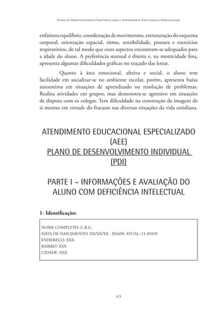 43
Plano de Desenvolvimento Individual para o Atendimento Educacional Especializado
enfatizouequilíbrio,coordenaçãodemovimentos,estruturaçãodoesquema
corporal, orientação espacial, ritmo, sensibilidade, postura e exercícios
respiratórios, de tal modo que esses aspectos encontram-se adequados para
a idade do aluno. A preferência manual é direita e, na motricidade fina,
apresenta algumas dificuldades gráficas no traçado das letras.
Quanto à área emocional, afetiva e social, o aluno tem
facilidade em socializar-se no ambiente escolar, porém, apresenta baixa
autoestima em situações de aprendizado ou resolução de problemas.
Realiza atividades em grupos, mas demonstra-se agressivo em situações
de disputa com os colegas. Tem dificuldade na construção da imagem de
si mesmo em virtude do fracasso nas diversas situações da vida cotidiana.
ATENDIMENTO EDUCACIONAL ESPECIALIZADO
(AEE)
PLANO DE DESENVOLVIMENTO INDIVIDUAL
(PDI)
PARTE I – INFORMAÇÕES E AVALIAÇÃO DO
ALUNO COM DEFICIÊNCIA INTELECTUAL
1- Identificação:
NOME COMPLETO: C.R.G.
DATA DE NASCIMENTO: XX/XX/XX - IDADE ATUAL: 13 ANOS
ENDEREÇO: XXX
BAIRRO: XXX
CIDADE: XXX
 