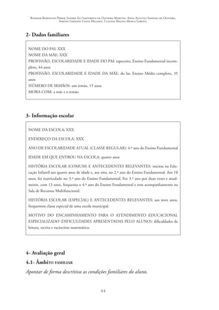 Rosimar Bortolini Poker, Sandra Eli Sartoreto de Oliveira Martins, Anna Augusta Sampaio de Oliveira,
Simone Ghedini Costa Milanez, Claudia Regina Mosca Giroto.
44
2- Dados familiares
NOME DO PAI: XXX
NOME DA MÃE: XXX
PROFISSÃO, ESCOLARIDADE E IDADE DO PAI: tapeceiro, Ensino Fundamental incom-
pleto, 44 anos
PROFISSÃO, ESCOLARIDADE E IDADE DA MÃE: do lar, Ensino Médio completo, 35
anos
NÚMERO DE IRMÃOS: um irmão, 15 anos
MORA COM: a mãe e o irmão
3- Informação escolar
NOME DA ESCOLA: XXX
ENDEREÇO DA ESCOLA: XXX
ANO DE ESCOLARIDADE ATUAL (CLASSE REGULAR): 4.º ano do Ensino Fundamental
IDADE EM QUE ENTROU NA ESCOLA: quatro anos
HISTÓRIA ESCOLAR (COMUM) E ANTECEDENTES RELEVANTES: iniciou na Edu-
cação Infantil aos quatro anos de idade e, aos oito, no 2.º ano do Ensino Fundamental. Aos 10
anos, foi matriculado no 3.º ano do Ensino Fundamental. Fez 3.º ano por duas vezes e atual-
mente, com 13 anos, frequenta o 4.º ano do Ensino Fundamental e tem acompanhamento na
Sala de Recursos Multifuncional.
HISTÓRIA ESCOLAR (ESPECIAL) E ANTECEDENTES RELEVANTES: aos nove anos,
frequentou classe especial de uma escola municipal.
MOTIVO DO ENCAMINHAMENTO PARA O ATENDIMENTO EDUCACIONAL
ESPECIALIZADO (DIFICULDADES APRESENTADAS PELO ALUNO): dificuldades de
leitura, escrita e raciocínio matemático.
4- Avaliação geral
4.1- Âmbito familiar
Apontar de forma descritiva as condições familiares do aluno.
 