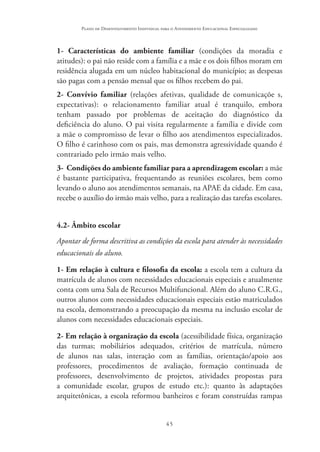 45
Plano de Desenvolvimento Individual para o Atendimento Educacional Especializado
1- Características do ambiente familiar (condições da moradia e
atitudes): o pai não reside com a família e a mãe e os dois filhos moram em
residência alugada em um núcleo habitacional do município; as despesas
são pagas com a pensão mensal que os filhos recebem do pai.
2- Convívio familiar (relações afetivas, qualidade de comunicaçõe s,
expectativas): o relacionamento familiar atual é tranquilo, embora
tenham passado por problemas de aceitação do diagnóstico da
deficiência do aluno. O pai visita regularmente a família e divide com
a mãe o compromisso de levar o filho aos atendimentos especializados.
O filho é carinhoso com os pais, mas demonstra agressividade quando é
contrariado pelo irmão mais velho.
3- Condições do ambiente familiar para a aprendizagem escolar: a mãe
é bastante participativa, frequentando as reuniões escolares, bem como
levando o aluno aos atendimentos semanais, na APAE da cidade. Em casa,
recebe o auxílio do irmão mais velho, para a realização das tarefas escolares.
4.2- Âmbito escolar
Apontar de forma descritiva as condições da escola para atender às necessidades
educacionais do aluno.
1- Em relação à cultura e filosofia da escola: a escola tem a cultura da
matrícula de alunos com necessidades educacionais especiais e atualmente
conta com uma Sala de Recursos Multifuncional. Além do aluno C.R.G.,
outros alunos com necessidades educacionais especiais estão matriculados
na escola, demonstrando a preocupação da mesma na inclusão escolar de
alunos com necessidades educacionais especiais.
2- Em relação à organização da escola (acessibilidade física, organização
das turmas; mobiliários adequados, critérios de matrícula, número
de alunos nas salas, interação com as famílias, orientação/apoio aos
professores, procedimentos de avaliação, formação continuada de
professores, desenvolvimento de projetos, atividades propostas para
a comunidade escolar, grupos de estudo etc.): quanto às adaptações
arquitetônicas, a escola reformou banheiros e foram construídas rampas
 