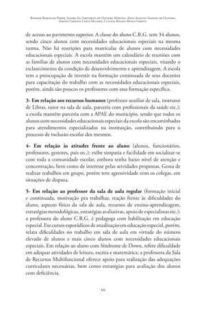 Rosimar Bortolini Poker, Sandra Eli Sartoreto de Oliveira Martins, Anna Augusta Sampaio de Oliveira,
Simone Ghedini Costa Milanez, Claudia Regina Mosca Giroto.
46
de acesso ao pavimento superior. A classe do aluno C.R.G. tem 34 alunos,
sendo cinco alunos com necessidades educacionais especiais na mesma
turma. Não há restrições para matrículas de alunos com necessidades
educacionais especiais. A escola mantém um calendário de reuniões com
as famílias de alunos com necessidades educacionais especiais, visando o
esclarecimento da condição de desenvolvimento e aprendizagem. A escola
tem a preocupação de investir na formação continuada de seus docentes
para capacitação do trabalho com as necessidades educacionais especiais,
porém, ainda são poucos os professores com essa formação específica.
3- Em relação aos recursos humanos (professor auxiliar de sala, instrutor
de Libras, tutor na sala de aula, parceria com profissionais da saúde etc.):
a escola mantém parceria com a APAE do município, sendo que todos os
alunos com necessidades educacionais especiais da escola são encaminhados
para atendimentos especializados na instituição, contribuindo para o
processo de inclusão escolar dos mesmos.
4- Em relação às atitudes frente ao aluno (alunos, funcionários,
professores, gestores, pais etc.): exibe simpatia e facilidade em socializar-se
com toda a comunidade escolar, embora tenha baixo nível de atenção e
concentração, bem como de interesse pelas atividades propostas. Gosta de
realizar trabalhos em grupo, porém tem agressividade com os colegas, em
situações de disputa.
5- Em relação ao professor da sala de aula regular (formação inicial
e continuada, motivação pra trabalhar, reação frente às dificuldades do
aluno, aspecto físico da sala de aula, recursos de ensino-aprendizagem,
estratégias metodológicas, estratégias avaliativas, apoio de especialistas etc.):
a professora do aluno C.R.G. é pedagoga com habilitação em educação
especial. Faz cursos esporádicos de atualização em educação especial, porém,
relata dificuldades no trabalho em sala de aula em virtude do número
elevado de alunos e mais cinco alunos com necessidades educacionais
especiais. Em relação ao aluno com Síndrome de Down, refere dificuldade
em adequar atividades de leitura, escrita e matemática; a professora da Sala
de Recursos Multifuncional oferece apoio para realização das adequações
curriculares necessárias, bem como estratégias para avaliação dos alunos
com deficiência.
 