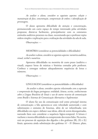 49
Plano de Desenvolvimento Individual para o Atendimento Educacional Especializado
Ao avaliar o aluno, considere os seguintes aspectos: seleção e
manutenção de foco, concentração, compreensão de ordens e identificação de
personagens.
O aluno apresenta dificuldade de atenção e concentração,
permanecendo um curto espaço de tempo interessado pelas atividades
propostas; distrai-se facilmente, principalmente com os constantes
estímulos auditivos presentes na classe, necessitando que o professor repita
ordens simples e explicações para a realização das atividades da sala de aula.
Observações: ---
MEMÓRIA (considerar as potencialidades e dificuldades)
Ao avaliar o aluno, considere os seguintes aspectos: memória auditiva,
visual, verbal e numérica.
Apresenta dificuldades na memória de curto prazo (auditiva e
visual), esquece letras de músicas e histórias contadas pelo professor.
Conhece e consegue ordenar adequadamente sequências de letras e
números.
Observações: ---
LINGUAGEM (considerar as potencialidades e dificuldades)
Ao avaliar o aluno, considere aspectos relacionados com a expressão
e compreensão da língua portuguesa: oralidade, leitura, escrita, conhecimento
sobre a Língua Brasileira de Sinais e uso de outros recursos de comunicação
como Braille e Sistemas de Comunicação Alternativa e Suplementar.
O aluno faz uso da comunicação oral como principal sistema
de comunicação; a fala apresenta-se com velocidade aumentada e com
substituições e omissões de fonemas, além de ser infantilizada; tem
dificuldades em expor e debater suas ideias, além de serem desorganizadas,
narrando fatos sem considerar a sequência lógico-temporal. A leitura é
vacilante e mostra dificuldades na compreensão dos textos lidos. Na escrita,
está em processo de aquisição dos dígrafos e dos grafemas {R}, {S} e {L}
finais; apresenta ainda substituição dos grafemas /r/ - /l/ (blanco, plato,
 